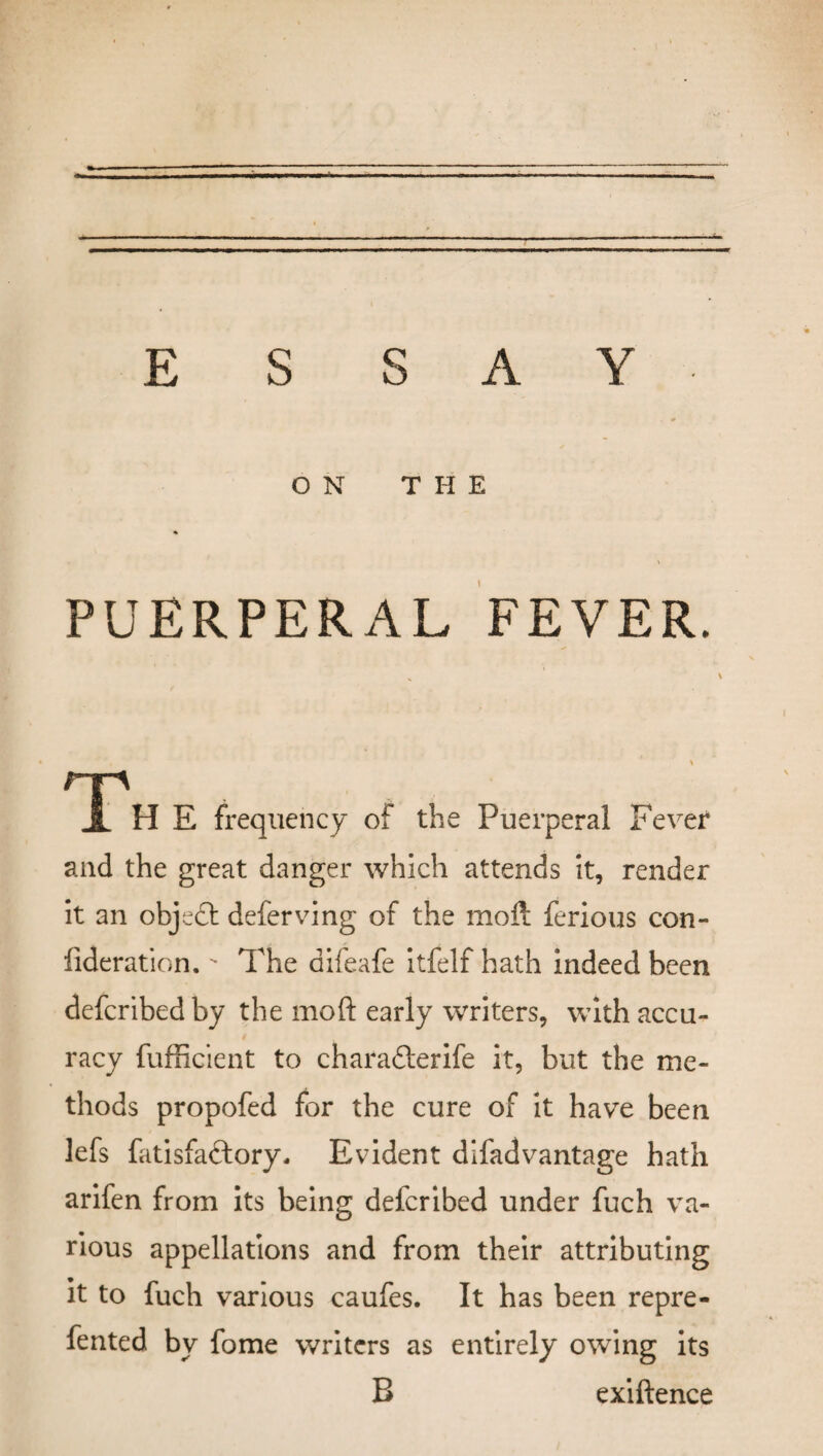 — ESSAY- ON T H E % . \ PUERPERAL FEVER. nr> i H E frequency of the Puerperal Fever and the great danger which attends it, render it an object deferving of the moft ferious con- fideration. The aifeafe itfelf hath indeed been defcribed by the moft early writers, with accu¬ racy fufficient to charafterife it, but the me¬ thods propofed for the cure of it have been lefs fatisfa&ory. Evident difadvantage hath arifen from its being defcribed under fuch va¬ rious appellations and from their attributing it to fuch various caufes. It has been repre- fented by fome writers as entirely owing its B exiftence