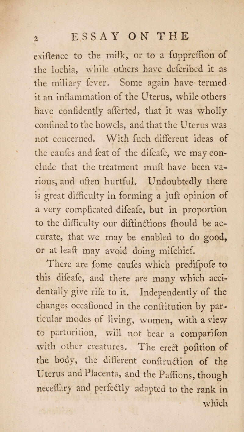 exiftence to the milk, or to a fuppreffion of the lochia, while others have defcribed it as the miliary fever. Some again have termed > it an inflammation of the Uterus, while others have confidently afferted, that it was wholly confined to the bowels, and that the Uterus was not concerned. With fuch different ideas of the caufes and feat of the difeafe, we may con¬ clude that the treatment muff have been va¬ rious, and often hurtful. Undoubtedly there is great difficulty in forming a juft opinion of a very complicated difeafe, but in proportion to the difficulty our diftindtions fhould be ac¬ curate, that we may be enabled to do good, or at leaft may avoid doing mifchief. There are fome caufes which predifpofe to this difeafe, and there are many which acci¬ dentally give rife to it. Independently of the changes occafioned in the conftitution by par¬ ticular modes of living, women, with a view to parturition, will not bear a comparifon with other creatures. The erect pofition of the body, the different conftmdtion of the Uterus and Placenta, and the Paffions, though neceffary and perfectly adapted to the rank in which