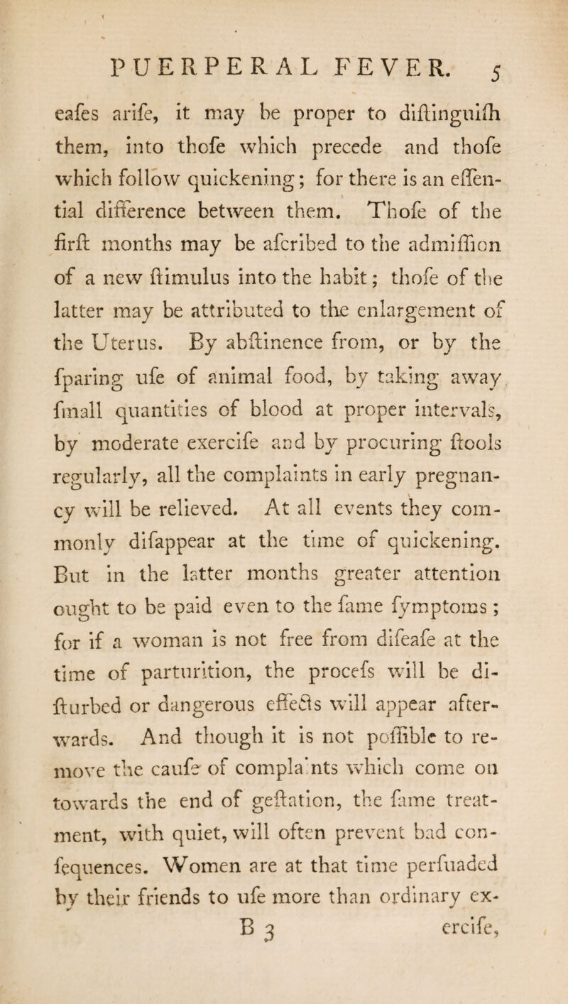 PUERPERAL FEVER. 5 eafes a rife, it may be proper to diflinguifh them, into thefe which precede and thofe which follow quickening; for there is an eflen- « tial difference between them. Thofe of the firft months may be aferibed to the admiffion of a new ftimulus into the habit; thofe of the latter may be attributed to the enlargement of the Uterus. By abftinence from, or by the fparing ufe of animal food, by taking away final! quantities of blood at proper intervals, by moderate exercife and by procuring ftools regularly, all the complaints in early pregnan- \ cy will be relieved. At all events they com¬ monly difappear at the time of quickening. But in the latter months greater attention ought to be paid even to the fame fymptoms; for if a woman is not free from difeafe at the time of parturition, the procefs will be di¬ ll ur bed or dangerous effefls will appear after¬ wards. And though it is not poffible to re¬ move the caufe of compla’nts which come on towards the end of geftation, the fame treat¬ ment, with quiet, will often prevent bad con¬ fluences. Women are at that time perfuaded by their friends to ufe more than ordinary ex-