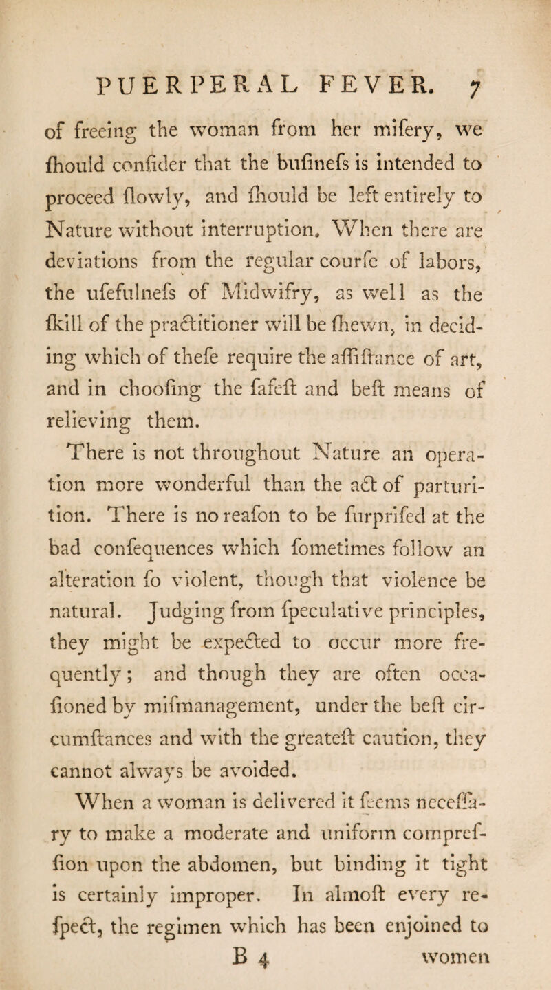 of freeing the woman from her mifery, we fhould confider that the bufinefs is intended to proceed llowly, and fhould be left entirely to Nature without interruption. When there are / deviations from the regular courfe of labors, the ufefulnefs of Midwifry, as well as the fkill of the practitioner will be (hewn, in decid¬ ing which of thefe require the affiftance of art, and in choofing the fafeft and belt means of relieving them. There is not throughout Nature an opera¬ tion more wonderful than the aft of parturi¬ tion. There is noreafon to be furprifed at the bad confequences which fometimes follow an alteration fo violent, though that violence be natural. Judging from Ipeculative principles, they might be expected to occur more fre¬ quently ; and though they are often ocea- fionedby mifmanagement, under the beft cir- cumftances and with the greateft caution, they cannot alwavs be avoided. j When a woman is delivered it feems necefla- ry to make a moderate and uniform compref- fion upon the abdomen, but binding it tight is certainly improper. In almoft every re- fpect, the regimen which has been enjoined to B 4 women