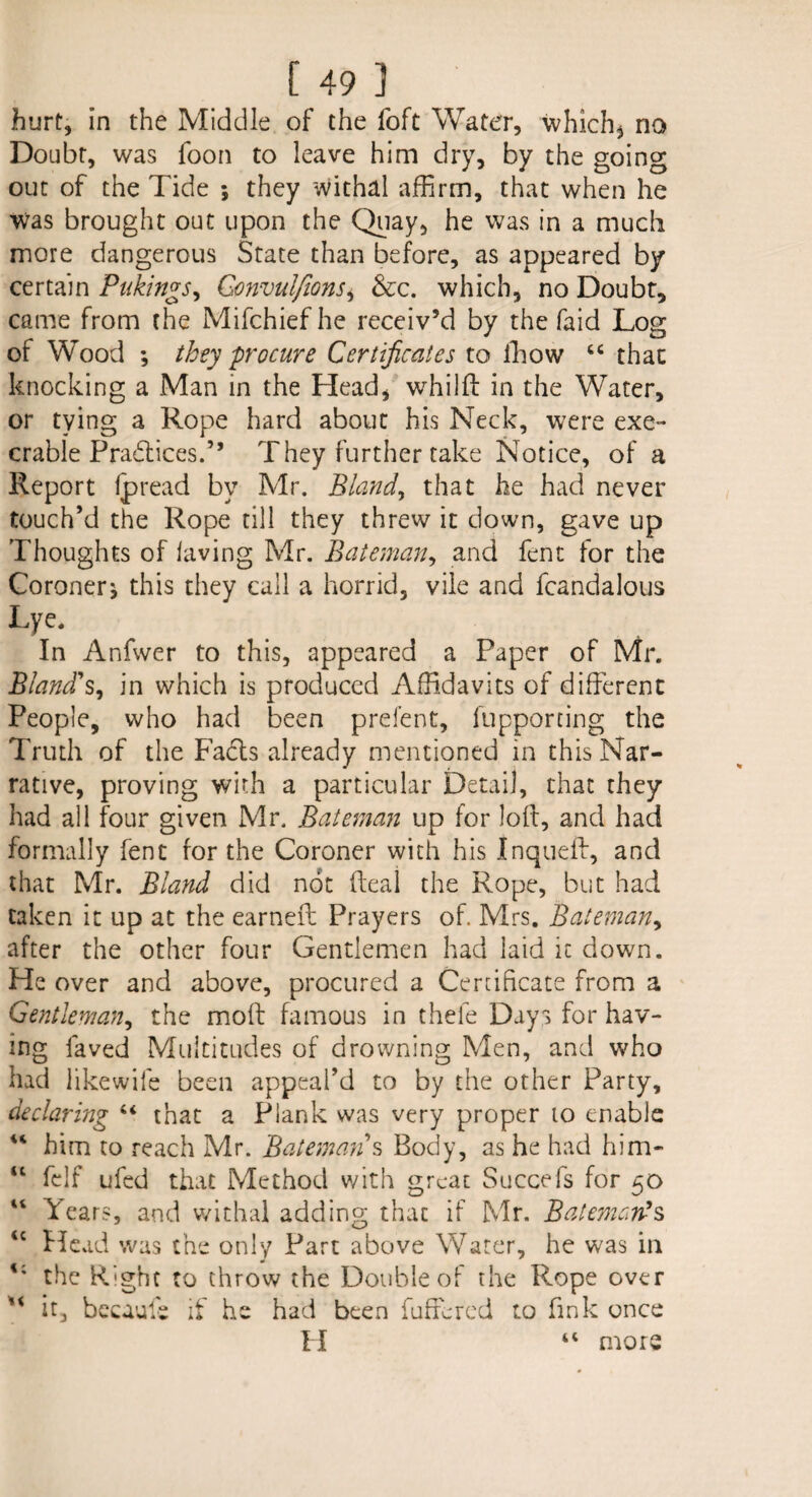 [49] hurt, in the Middle of the foft Water, which* no Doubt, was foon to leave him dry, by the going out of the Tide * they withal affirm, that when he was brought out upon the Quay, he was in a much more dangerous State than before, as appeared by certain Plikings, Gonvulfions* &c. which, no Doubt, came from the Mifchiefhe receiv’d by the faid Log of Wood ; they procure Certificates to ffiow “ that knocking a Man in the Head, whilfl in the Water, or tying a Rope hard about his Neck, were exe¬ crable Practices.” They further take Notice, of a Report ip read by Mr. Bland, that he had never touch’d the Rope till they threw it down, gave up Thoughts of laving Mr. Bateman, and fent for the Coroner* this they call a horrid, vile and fcandalous Lye. In Anfwer to this, appeared a Paper of Mr. Bland's, in which is produced Affidavits of different People, who had been prefent, fupporting the Truth of the Fadts already mentioned in this Nar¬ rative, proving with a particular Detail, that they had all four given Mr. Bateman up for loft, and had formally fent for the Coroner with his Inqueff, and that Mr. Bland did not deal the Rope, but had taken it up at the earned: Prayers of. Mrs. Bateman, after the other four Gentlemen had laid it down. He over and above, procured a Certificate from a Gentleman, the mod famous in thefe Days for hav¬ ing faved Multitudes of drowning Men, and who had likewife been appeal’d to by the other Party, declaring “ that a Plank was very proper to enable “ him to reach Mr. Batemans Body, as he had him- u fdf ufed that Method with great Succefs for 50 “ ^ears, and withal adding that if Mr. Batemarts <c Head was the only Part above Water, he was in the Right to throw the Double of the Rope over Xi it, becaufe if he had been differed to fink once II “ more