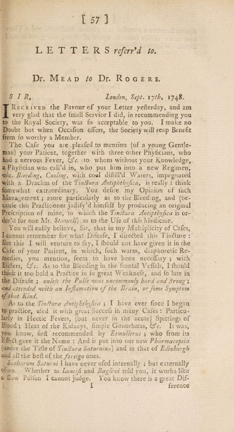 LETTERS ref err'd to. Dr. Mead to Dr. Rogers. SIR, London, Sept. 17th, 174S. I Received the Favour of your Letter yeflerday, and am very glad that the fmall Service I did, in recommending you to the Royal Society, was fo acceptable to you. I make no Doubt but when Occafion offers, the Society will reap Benefit from fo worthy a Member. The Cafe you ate pleafed to mention (of a young Gentle¬ man) your Patient, together with three other Pnylicians, who had a nervous Fever, Cfc. to whom without your Knowledge, a Phyfician was call’d in, who put him into a new Regimen, viz. Bleeding, Cooling, with co«l diftill’d Waters, impegnated with a Drachm of the Pindiura Ant ip bt by fie a, is really I think fomewhat extraordinary. You defire my Opinion of fuch Management; more particularly as to the Bleed;ng, and (be¬ cause this Pradlitionei jullify’d himfelf by producing an original Prefcripcion of mine, in which the Pindtura Antiptbyfiica is or¬ der’d for one Mr. Stawell) as to the Ufe of this Medicine. You will eafily believe. Sir, that in my Multiplicity of Cafes, I cannot remember for wha: Difeafe, I' directed this Tsn&ure : But this I will venture to fay, I fhould not have given it in the Cafe of your Patient, in which, fuch warm, diaphoretic Re¬ medies, you mention, feem to have been neceffary ; with Blillers, (Ac. As to the Bleeding in the frontal Velfels, I fhould think it too bold a Practice in fo great Weaknefs, and fo late in the Difeafe ; unlefs the Pul/e was uncommonly hard and flrong', and attended with an hfiamation of the Brain, or fame Symptom of that Kind. As to the Pindhira Antiy hthyfiua ; I have ever fince I began to practice, ufed it with great Succels in many Cafes: Particu¬ larly in Hectic Fevers, (but never in the acute) Spittings of Blood; Heat of the Kidneys, fimple Gonorhmas, Cf c. It was, you know, firit recommended by Etmullenis ; who from its Effrft gave it the Name : And is put into our new Pharmacopeia (under the Title of Pindtura Saturnina) and in that of Edinburgh and all the belt of tht foreign ones. Sacharum Batumi I have never ufed internally ; but externally ofen. Whether as Lanciji and Baglivi told you, it works like flow Poilon I cannot judge. You know there is a great Dif- I ference