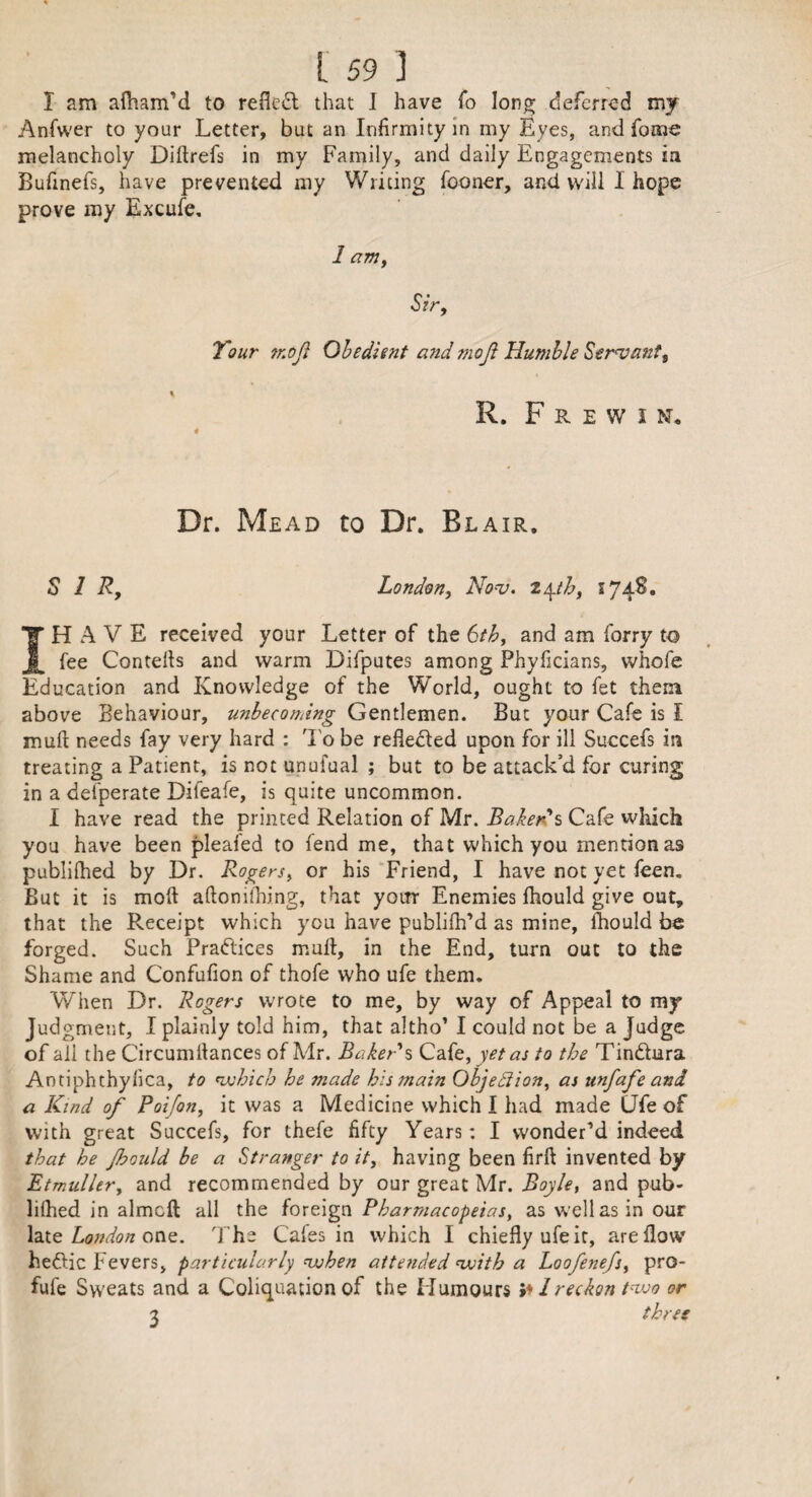 I am alham’d to refled that I have fo long deferred my Anfwer to your Letter, but an Infirmity in my Eyes, and fome melancholy Dillrefs in my Family, and daily Engagements in Bufinefs, have prevented my Writing fooner, and will I hope prove my Excufe. 1 am, Sir, Tour moji Obedient and mojt Humble Servant, R. F R E W I N, 4 Dr. Mead to Dr. Blair. SIR, London, Nov. 24th, 1748. IH A V E received your Letter of the 6th, and am forry to fee Cornells and warm Difputes among Phyficians, whofe Education and Knowledge of the World, ought to fet them above Behaviour, unbecoming Gentlemen. But your Cafe is I mull needs fay very hard : To be refleded upon for ill Succefs in treating a Patient, is not unufual ; but to be attack’d for curing in a defperate Dileafe, is quite uncommon. I have read the printed Relation of Mr. Baker's Cafe which you have been pleafed to fend me, that which you mention as publilhed by Dr. Rogers, or his Friend, I have not yet feen. But it is moll aftonilhing, that yotrr Enemies fhould give out, that the Receipt which you have publifh’d as mine, fhould be forged. Such Pradices mull, in the End, turn out to the Shame and Confufion of thofe who ufe them. When Dr. Rogers wrote to me, by way of Appeal to my Judgment, I plainly told him, that altho’ I could not be a Judge of all the Circumltances of Mr. Baker s Cafe, yet as to the Tindara Antiphthyfica, to which he made his main Objection, as unfafe and a Kind of Poifon, it was a Medicine which I had made CJfe of with great Succefs, for thefe fifty Years: I wonder’d indeed that he fhould be a Stranger to it, having been firft invented by Etmuller, and recommended by our great Mr. Boyle, and pub¬ lilhed in almcft all the foreign Pharmacopeias, as well as in our late London one. The Cafes in which I chiefly ufe it, are flow hedic Fevers, particularly when attended with a Loofenefs, pro- fule Sweats and a Coliquation of the Humours 1 reckon two or 1 three