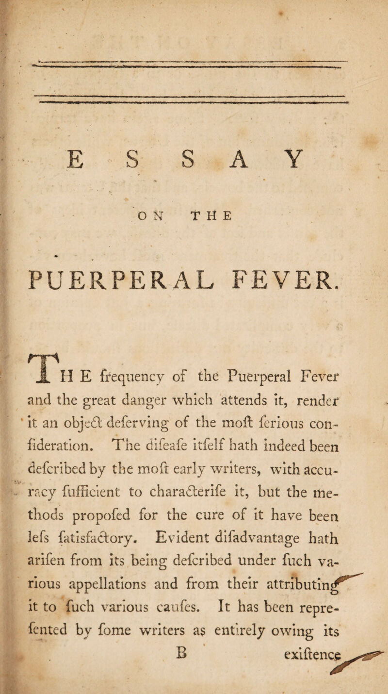 * . / E S SAY : - •* • ON THE PUERPERAL FEVER. np JL II E frequency of the Puerperal Fever and the great danger which attends it, render it an objedt deferving of the moft ferious con- fideration. The difeafe itfelf hath indeed been defcribedby the moft early writers, with accu¬ racy fufficient to charadterife it, but the me¬ thods propofed for the cure of it have been lefs fatisfaclory. Evident difadvantage hath arifen from its being defcribed under fuch va¬ rious appellations and from their attributing^ it to fuch various caufes. It has been repre- fented by fome writers as entirely owing its B exiftence