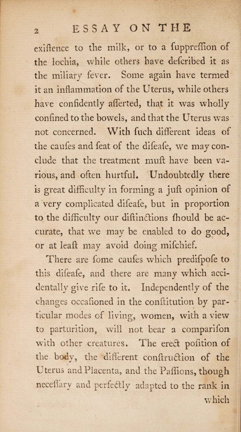 I , . ■ V exigence to the milk, or to a fuppreffion of the lochia, while others have defcribed it as the miliary fever. Some again have termed it an inflammation of the Uterus, while others have confidently afferted, that it was wholly confined to the bowels, and that the Uterus was not concerned. With fuch different ideas of the caufes and feat of the difeafe, we may con¬ clude that the treatment muft have been va¬ rious, and often hurtful. Undoubtedly there is great difficulty in forming a juft opinion of a very complicated difeafe, but in proportion to the difficulty our diftinftions ffiould be ac¬ curate, that we may be enabled to do good, or at leaft may avoid doing mifchief. There are feme caufes which predifpofe to this difeafe, and there are many which acci¬ dentally give rife to it. Independently of the changes occaftoned in the conftitution by par¬ ticular modes of living, women, with a view to parturition, will not bear a comparifon with other creatures. The erect pofttion of the body, the different conftruftion of the Uterus and Placenta, and the Paffions, though neceflary and perfectly adapted to the rank in which