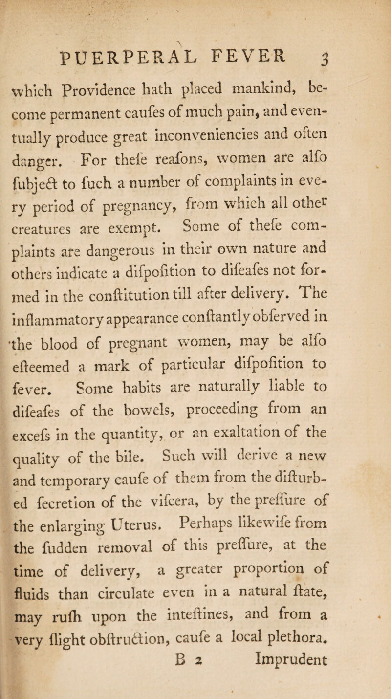 D which Providence hath placed mankind, be¬ come permanent caufes of much pain, and even¬ tually produce great inconveniencies and often danger. For thefe veafons, women are alfo fubjeft to fuch a number of complaints in eve¬ ry period of pregnancy, from which all other creatures are exempt. Some of thefe com¬ plaints are dangerous in their own nature and others indicate a difpoution to difeales not foi - med in the conftitution till after delivery. The inflammatory appearance conftantlyobferved in •the blood of pregnant women, may be alfo efteemed a mark of particular difpofition to fever. Some habits are naturally liable to difeafes of the bowels, proceeding from an excefs in the quantity, or an exaltation of the quality of the bile. Such will derive a new and temporary caufe of them trom the difturb- ed fecretion of the vifcera, by the preifure of the enlarging Uterus. Perhaps likewife from the fudden removal of this preflure, at the time of delivery, a greater proportion of fluids than circulate even in a natural Hate, may rufh upon the inteftines, and from a very flight obftruftion, caufe a local plethora. B 2 Imprudent