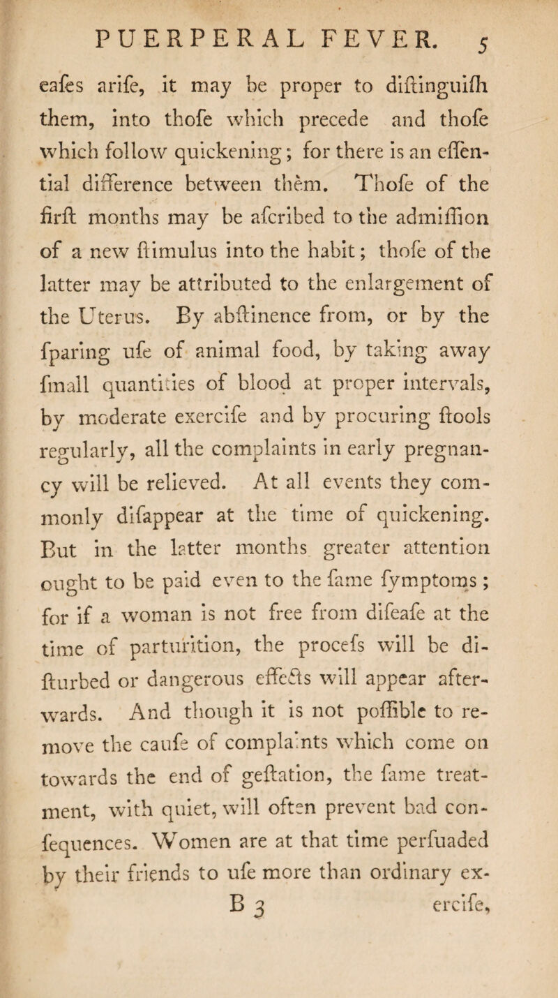 eafes a rife, it may be proper to diftinguifh them, into thofe which precede and thofe which follow quickening; for there is an efTen- tial difference between them. Thofe of the t firft months may be afcribed to the admiffion of a new flimulus into the habit; thofe of the latter may be attributed to the enlargement of the Uterus. By abftinence from, or by the fparing ufe of animal food, by taking away fmall quantities of blood at proper intervals, by moderate exercife and by procuring flools regularly, all the complaints in early pregnan¬ cy will be relieved. At all events they com¬ monly difappear at the time of quickening. But in the latter months greater attention ought to be paid even to the fame fymptoms; for if a woman is not free from difeafe at the time of parturition, the procefs will be di- fturbed or dangerous effcfls will appear after¬ wards. And though it is not poffible to re¬ move the caufe of complaints which come on towards the end of geftation, the fame treat¬ ment, with quiet, will often prevent bad con- fequences. Women are at that time perfuaded by their friends to ufe more than ordinary ex- B 3 ercife,