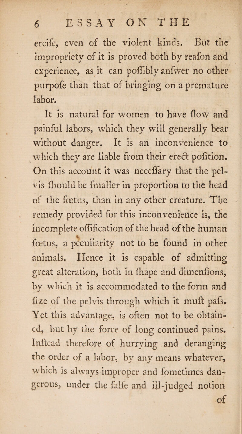 ercife, even of the violent kinds. But the impropriety of it is proved both by reafon and experience, as it can poffibly anfwer no other purpofe than that of bringing on a premature labor. It is natural for women to have flow and painful labors, which they will generally bear without danger. It is an inconvenience to which they are liable from their ereft pofition. On this account it was neceffary that the pel¬ vis Oiould be fmaller in proportion to the head of the fetus, than in any other creature. The remedy provided for this inconvenience is, the incomplete offification of the head of the human fetus, a peculiarity not to be found in other animals. Hence it is capable of admitting great alteration, both in fhape and dimenfions, bv which it is accommodated to the form and fize of the pelvis through which it muft pafs. Yet this advantage, is often not to be obtain¬ ed, but by the force of long continued pains. Inftead therefore of hurrying and deranging the order of a labor, by any means whatever, which is always improper and fometimes dan¬ gerous, under the falfe and ill-judged notion of