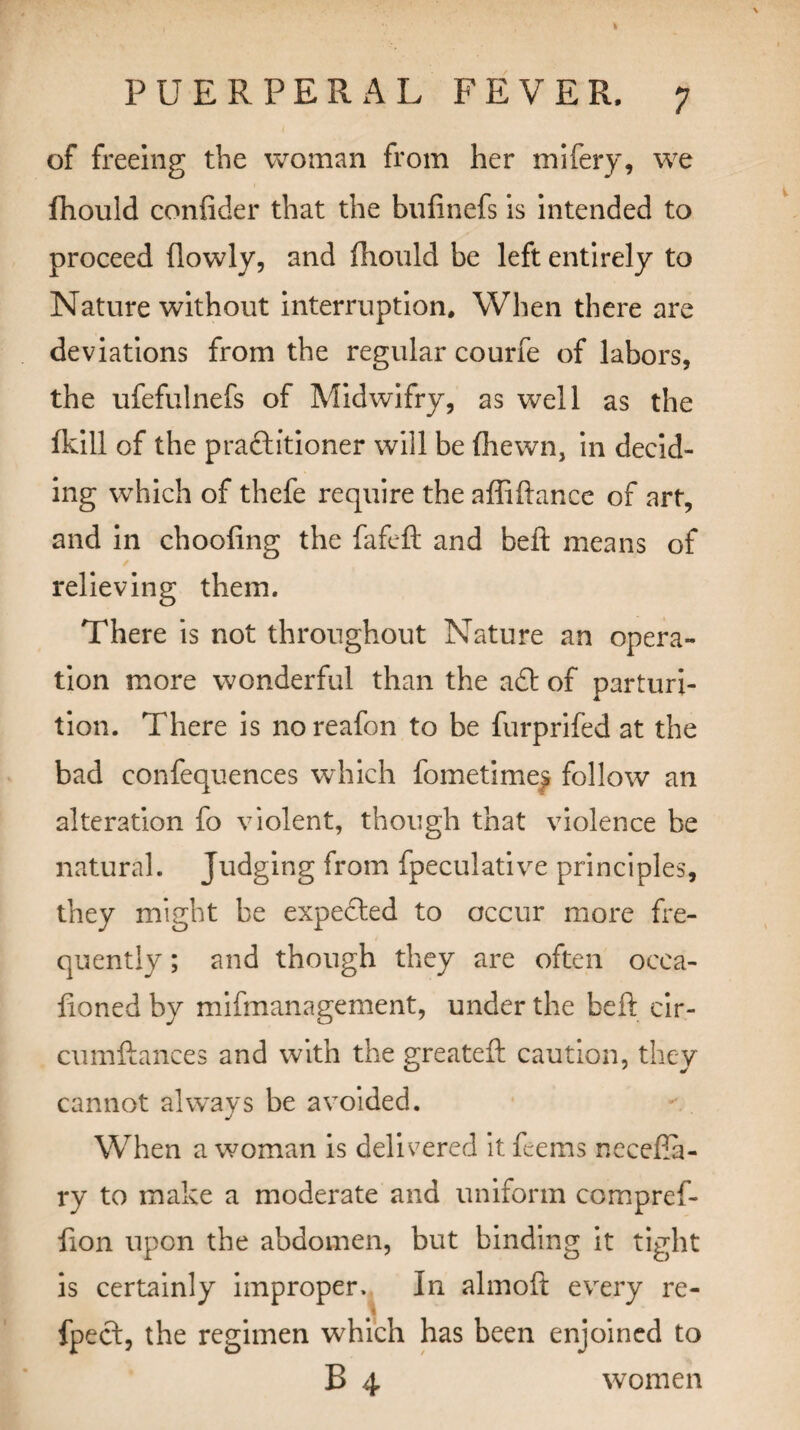 \ PUERPE R AL FEVER, 7 of freeing the woman from her mifery, we (hould confider that the bufinefs is intended to proceed (lowly, and fhould be left entirely to Nature without interruption. When there are deviations from the regular courfe of labors, the ufefulnefs of Midwifry, as well as the (kill of the practitioner will be (hewn, in decid¬ ing which of thefe require the affiftance of art, and in choofing the fafeft and belt means of relieving them. There is not throughout Nature an opera¬ tion more wonderful than the aft of parturi¬ tion. There is noreafon to be furprifed at the bad confequences which fometime^ follow an alteration fo violent, though that violence be natural. Judging from fpeculative principles, they might be expected to occur more fre¬ quently ; and though they are often occa- (ioned by mifmanagement, under the beft cir- cumftances and with the greateft caution, they cannot always be avoided. j When a woman is delivered it feems neceKa- ry to make a moderate and uniform compref- hon upon the abdomen, but binding it tight is certainly improper. In almoft every re- fpect, the regimen which has been enjoined to B 4 women