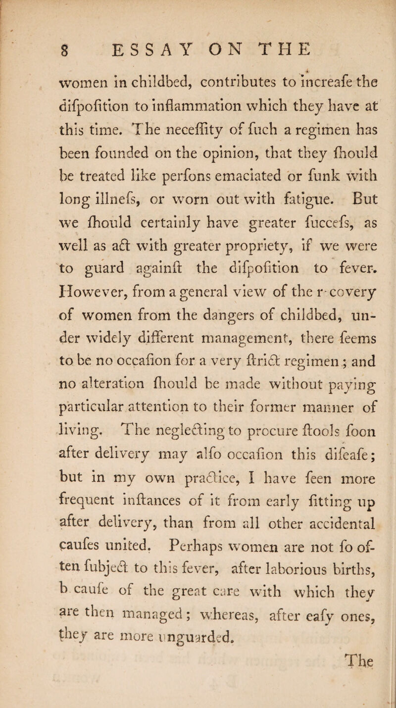 t women in childbed, contributes to increafe the difpofition to inflammation which they have at this time. The neceffity of fuch a regimen has been founded on the opinion, that they lhould be treated like perfons emaciated or funk with long illnefs, or worn out with fatigue. But we fhould certainly have greater fuccefs, as well as aft with greater propriety, if we were to guard againft the difpofition to fever. However, from a general view of the r covery of women from the dangers of childbed, un¬ der widely different management, there feems to be no occafion for a very ftrift regimen ; and no alteration fhould be made without paying particular attention to their former manner of living. The neglecting to procure (tools focn iT after delivery may alfo occafion this difeafe; but in my own practice, I have feen more frequent inftances of it from early fitting up after delivery, than from all other accidental caufes united. Perhaps women are not fo of¬ ten fubjeft to this fever, after laborious births, b caufe of the great care with which they are then managed; whereas, after eafy ones, they are more unguarded.