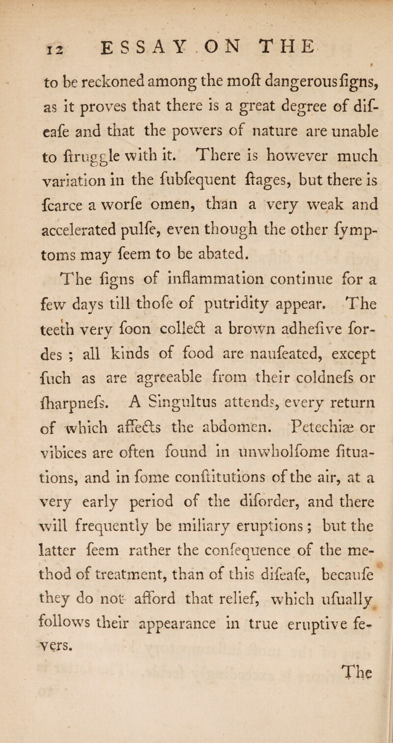 \ » to be reckoned among the mod dangerous figns, as it proves that there is a great degree of dif- eafe and that the powers of nature are unable to ftruggle with it. There is however much variation in the fubfequent ftages, but there is fcarce a worfe omen, than a very weak and accelerated pulfe, even though the other fymp- toms may feem to be abated. The figns of inflammation continue for a few days till thofe of putridity appear. The teeth very foon colleft a brown adhefive for- des ; all kinds of food are naufeated, except fuch as are agreeable from their coldnefs or fharpnefs. A Singultus attends, every return of which affefts the abdomen. Petechiae or vibices are often found in unwholfome fitua- tions, and in fome conftitutions of the air, at a very early period of the diforder, and there will frequently be miliary eruptions; but the latter feem rather the confequence of the me¬ thod of treatment, than of this difeafe, becaufe they do not afford that relief, which ufually follows their appearance in true eruptive fe¬ vers.