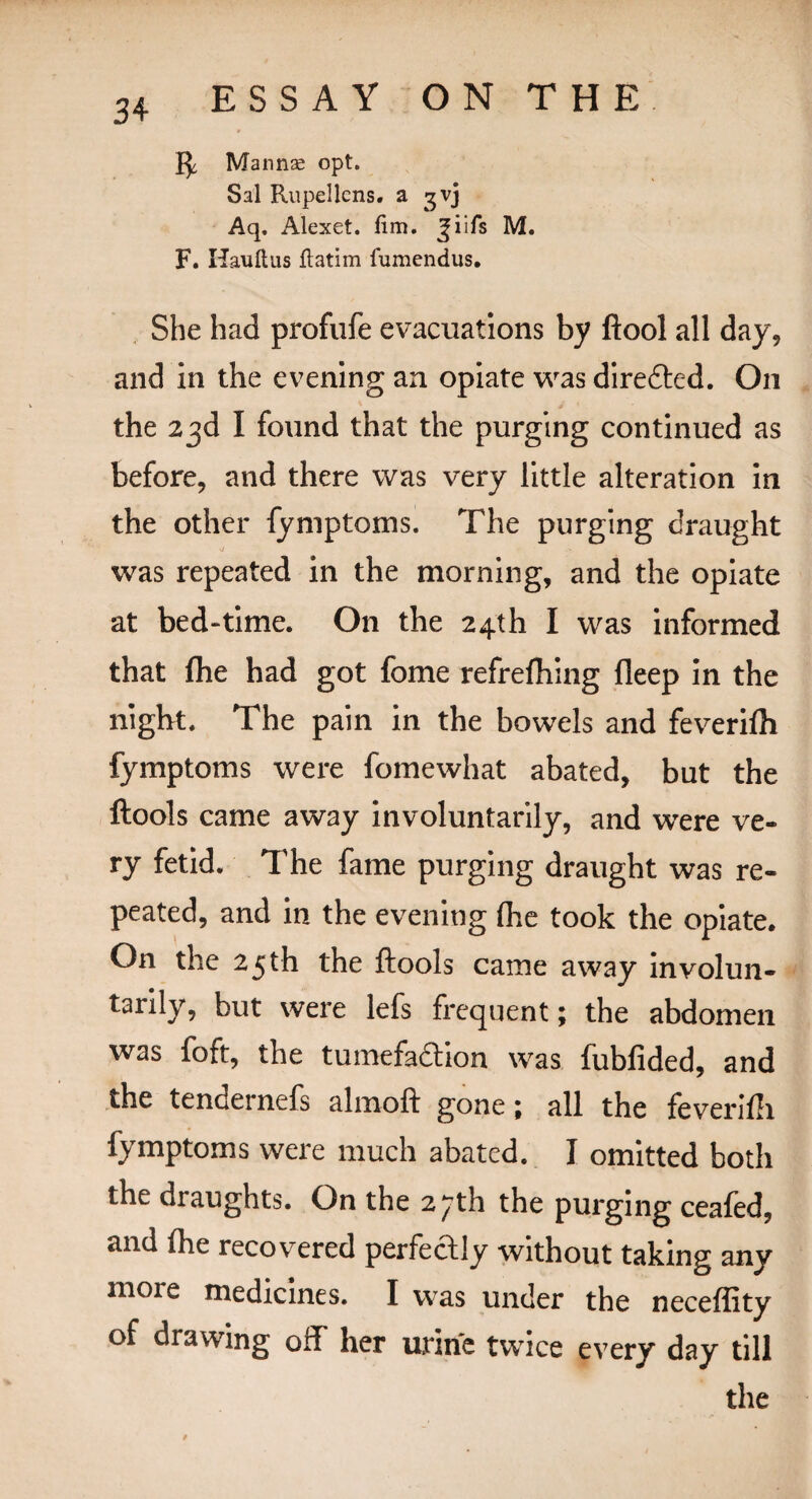 Mannae opt. Sal Rupellcns. a gvj Aq. Alexet. fim. ^iils M. F. Haul!us ftatim fumendus. She had profufe evacuations by ftool all day, and in the evening an opiate was directed. On the 23d I found that the purging continued as before, and there was very little alteration in the other fymptoms. The purging draught was repeated in the morning, and the opiate at bed-time. On the 24th I was informed that fhe had got fome refrefhing Deep in the night. The pain in the bowels and feverifti fymptoms were fomewhat abated, but the ftools came away involuntarily, and were ve¬ ry fetid. The fame purging draught was re¬ peated, and in the evening (he took the opiate. On the 25th the ftools came away involun¬ tarily, but were lefs frequent; the abdomen was foft, the tumefaction was fubfided, and the tencernefs alinoft gone 1 all the feverifti fymptoms were much abated. I omitted both the draughts. On the 2^th the purging ceafed, and (he recovered perfectly without taking any 11101 e tnedicines. I was under the neceflity of drawing off her urine twice every day till the