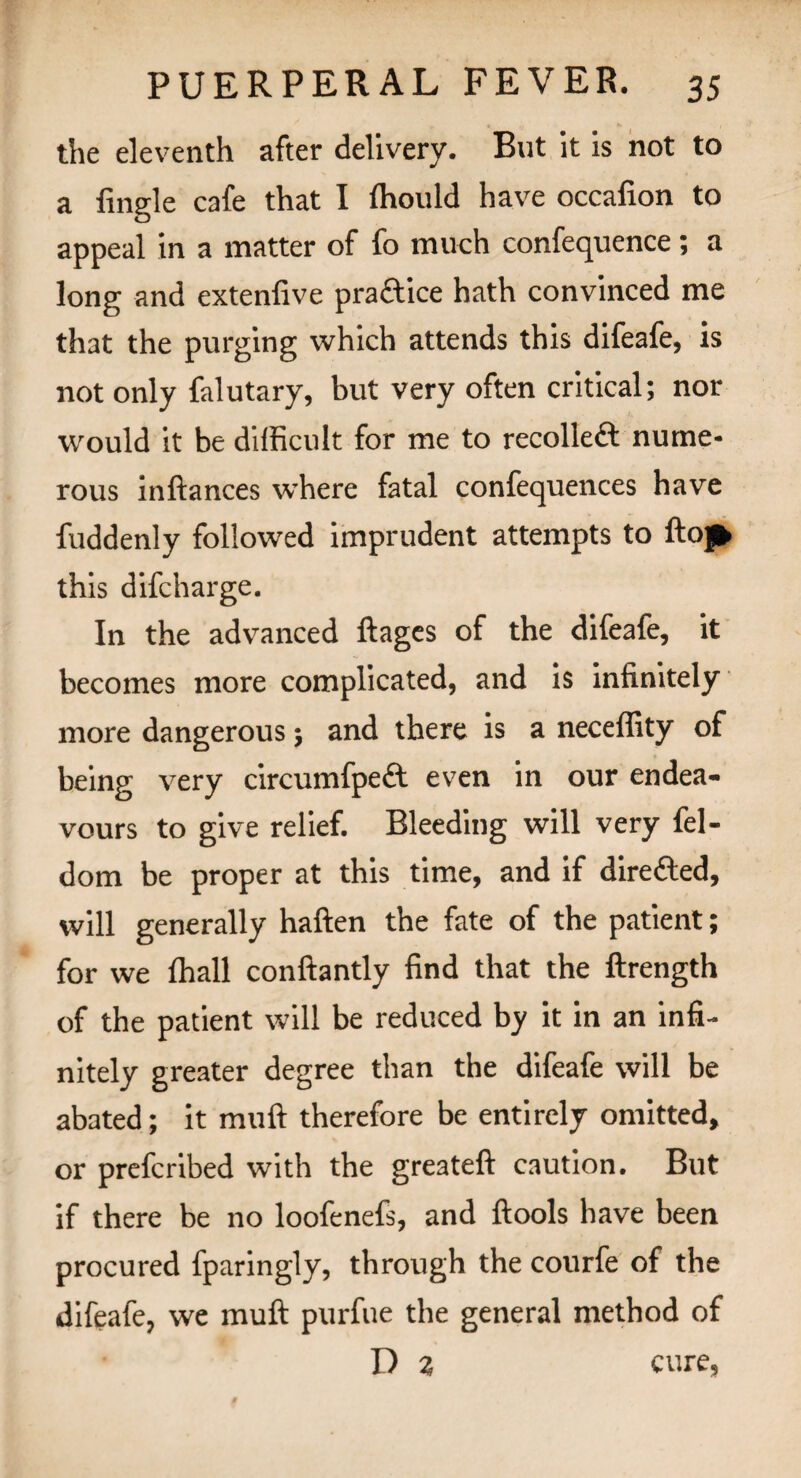 the eleventh after delivery. But it is not to a Angle cafe that I Ihould have occafion to appeal in a matter of fo much confequence; a long and extenfive practice hath convinced me that the purging which attends this difeafe, is not only falutary, but very often critical; nor would it be difficult for me to recolledt nume¬ rous inftances where fatal confequences have fuddenly followed imprudent attempts to ftojfc this difcharge. In the advanced ftages of the difeafe, it becomes more complicated, and is infinitely more dangerous; and there is a neceffity of being very circumfpeft even in our endea¬ vours to give relief. Bleeding will very fel- dom be proper at this time, and if directed, will generally haften the fate of the patient; for we lhall conftantly find that the ftrength of the patient will be reduced by it in an infi¬ nitely greater degree than the difeafe will be abated; it muft therefore be entirely omitted, or prefcribed with the greateft caution. But if there be no loofenefs, and ftools have been procured fparingly, through the courfe of the difeafe, we muft purfue the general method of D 2 cure,