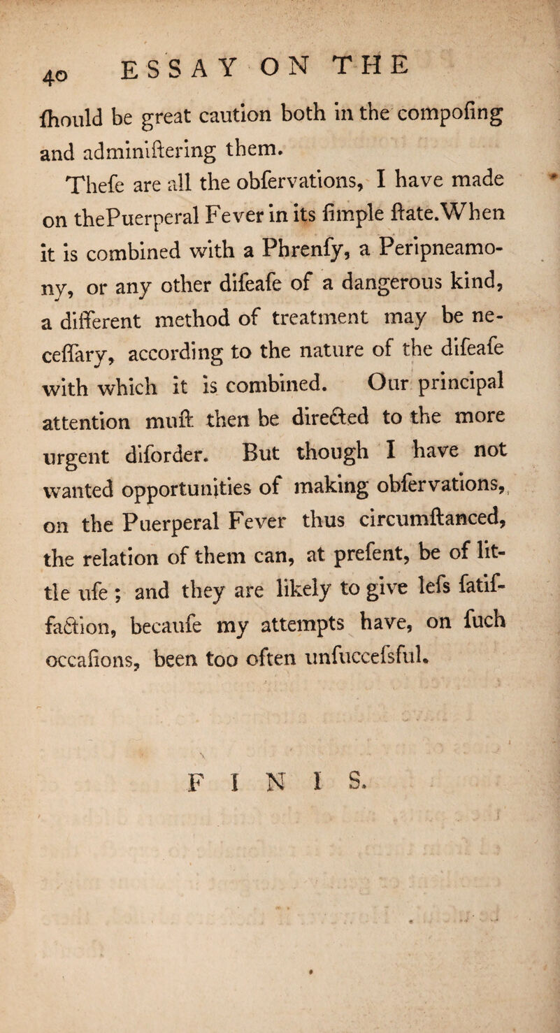 fhould be great caution both in the compofing and adminiftering them. Thefe are all the obfervations, I have made on thePuerperal Fever in its fimple ftate.When it is combined with a Phrenfy, a Peripneamo- ny, or any other difeafe of a dangerous kind, a different method of treatment may be ne- ceffary, according to the nature of the difeafe with which it is combined. Our principal attention muff then be directed to the more urgent diforder. But though I have not wanted opportunities of making obfervations, on the Puerperal Fever thus circumftanced, the relation of them can, at prefent, be of lit¬ tle ufe ; and they are likely to give lefs fatif- fattion, beeaufe my attempts have, on fuch occafions, been too often unfuccefsful. F I N I S.