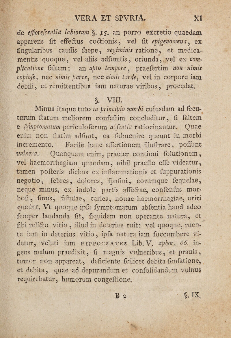 de efforefcentid labiorum % 15. an porro excretio quaedam apparens fit efferius codtionis, vel fit epigenomena, ex fmgularibus cauffis faepe, regiminis ratione, et medica¬ mentis quoque, vel aliis adfumtis, oriunda, vel ex com¬ plicatione faltem: an apto tempore, praefertim non nimis copiofe, nec nimis parce, nec nimis tarde, vel in corpore iam debili, et remittentibus iam naturae viribus, procedat. §. VIII. Minus itaque tuto in principio morbi cuiusdam ad fecu- turum flatum meliorem confeflim concluditur, fi faltem e fimptomaium periculoforum abfeniia ratiocinantur. Quae enim non flatim adfunt, ea fubuenire queunt in morbi incremento. Facile hanc allertionem illufcrare, poflunt vulnera. Quanquam enim, praeter continui folutionem, vel haemorrhagiam quandam, nihil praeflo effe videatur, tamen polleris diebus ex inflammationis et fuppurationis negotio, febres, dolores, fpafmi., eorumque fequelae, neque minus, ex indole partis affedlae, confenfus mor¬ bo fi, finus, fifralae, caries, nonae haemorrhagiae, oriri queunt. Vt quoque ipfa fymptornatum abfentia haud adeo femper laudanda fit, fiquidem non operante natura, et fibi relidio vitio , illud in deterius ruit: vel quoque, ruen¬ te iam in deterius vitio, ipfa natura iam faccumhere vi¬ detur, veluti iam Hippocrates Lib. V. apbor. 66. in¬ gens malum praedixit, fi magnis vulneribus, et prauis, tumor non appareat, deficiente fcilicet debita fenfatione, et debita, quae• ad depurandum et confoli dandum vulnus requirebatur, humorum congeflione.