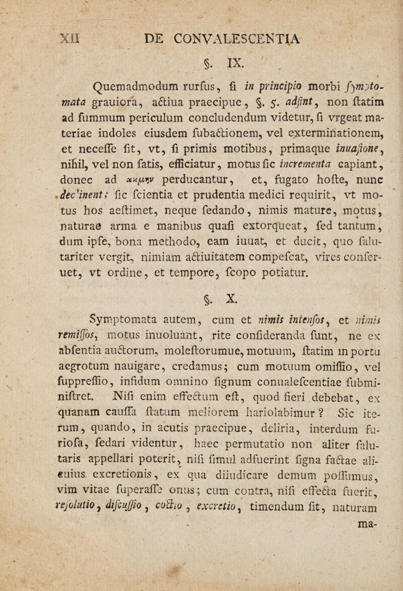 Quemadmodum rurfus, fi in principio morbi fjmyto- mata grauiora, a6liua praecipue, §. 5. adfmt, non flatim ad fummum periculum concludendum videtur, fi vrgeat ma¬ teriae indoles eiusdem fuba&ionem, vel exterminationem, et necefle fit, vt, fi primis motibus, primaque inuafione, nihil, vel non fatis, efficiatur, motus fic incrementa capiant, donec ad iv perducantur, et, fugato hofte, nunc decanent; fic fcientia et prudentia medici requirit, vt mo¬ tus hos aeflimet, neque fedando, nimis mature, motus, naturae arma e manibus quafi extorqueat, fed tantum, dum ipfe, bona methodo, eam iuuat, et ducit, quo falu- tariter vergit, nimiam aftiuitatem compefcat, vires confer- uet, vt ordine, et tempore, fcopo potiatur. §. X. Symptomata autem, cum et nimis intenfos, et nimis remijfos, motus inuoluant, rite confideranda funt, ne ex abfentia audorum, molefiorumue, motuum, ftatim m portu aegrotum nauigare, credamus; cum motuum omiffio, vel fuppreffio, infidum omnino fignum conualefcentiae fubmi- niftret. Nifi enim effeftum efl, quod fieri .debebat, ex quanam caufia flatum meliorem hariolabimur ? Sic ite¬ rum, quando, in acutis praecipue, deliria, interdum fu- riofa, fed ari videntur, haec permutatio non aliter falu- taris appellari poterit, nifi fimul adfuerint figna faftae ali¬ cuius excretionis, ex qua diiudicare demum polfumus, vim vitae fuperaffe orrns; cum contra, nifi effeSta fuerit, rejbiutio7 dijcujjio , cotho , excutio, timendum fit, naturam * . » ma-