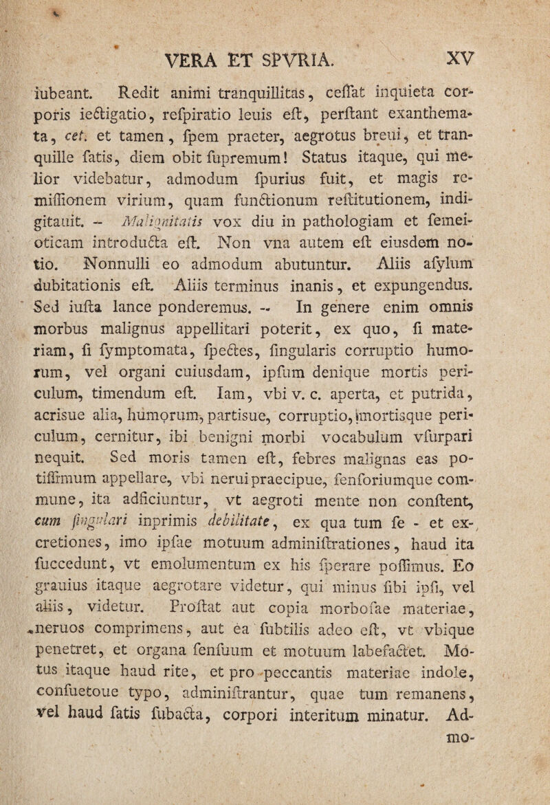 iubeant. Redit animi tranquillitas, ceflat inquieta cor¬ poris iedigatio, refpiratio lenis eil, perfiant exanthema¬ ta, cet. et tamen, fpem praeter, aegrotus breiii, et tran¬ quille fatis, diem obit fupremum! Status itaque, qui me¬ lior videbatur, admodum fpurius fuit, et magis re- xniffionem virium, quam fim6tionum reflitutionem, indi- gitauit. - Mal imiiiaiis vox diu in pathologiam et femen oticam -introdufila eil. Non vna autem eil eiusdem no¬ tio. Nonnulli eo admodum abutuntur. Aliis afylunx dubitationis eil. Aliis terminus inanis, et expungendus. Sed iufta lance ponderemus. - In genere enim omnis morbus malignus appellitari poterit, ex quo, fi mate¬ riam, fi fymptornata, fpecles, lingularis corruptio humo¬ rum, vel organi cuiusdam, ipilim denique mortis peri¬ culum, timendum eil. Iam, vbi v. c. aperta, et putrida, acrisue alia, humorum, partisue, corruptio, (mortisque peri¬ culum, cernitur, ibi benigni morbi vocabulum vfurpari nequit. Sed moris tamen eil, febres malignas eas po- tiffimum appellare, vbi neruipraecipue, fenforiumque com¬ mune, ita addebantur, vt aegroti mente non conilent, cum fwgulari inprimis debilitate, ex qua tum fe - et cx~ cretiones, imo ipfae motuum adminiilrationes, haud ita fucccdunt, vt emolumentum ex his fperare poffimus. Eo grauius itaque aegrotare videtur, qui minus fibi ipfi, vel aliis, videtur. Proflat aut copia morbofae materiae, «neruos comprimens, aut ea fubtilis adeo eil, vt vbique penetret, et organa fenfuum et motuum labefaciet. Mo¬ tus itaque haud rite, et pro peccantis materiae indole, confuetoue typo, adminiftrantur, quae tum remanens, vel haud fatis fubacla, corpori interitum minatur. Ad- mo-