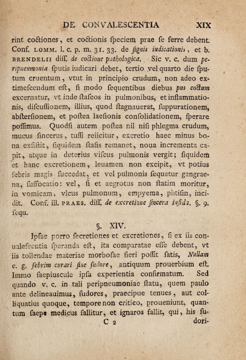 rint co&iones, et coftionis fpeciem prae fe ferre debent. Conf. lomm. 1. c. p. m. 31. 33. de fignis iudicaiionh , et b. brendelii diifi de coffione pathologica. Sic v. c. dum pe- npneumonia fputis iudicari debet, tertio yel quarto die ipu- tum cruentum, vtut in principio crudum, non adeo ex- timefcendum eil, fi modo fequentibus diebus pus cottum excernatur, vt inde ilafeos in pulmonibus, et inflammatio¬ nis, difcuflionem, illius, quod ilagnauerat, fuppurationem, abiterfionem, et poilea laeflonis confolidationem, iperare poflimus. Quodfl autem poilea nil nifi phlegma crudum, mucus fincerus, tufli reiicitur, excretio haec minus bo¬ na exfiilit, fiquidem ftafis remanet, nona incrementa ca¬ pit, atque in deterius vifcus pulmonis vergit; fiquidem et hanc excretionem, leuamen non excipit, vt potius febris magis fuccedat, et vel pulmonis fequatur gangrae¬ na, fuffocatio: vel, ii et aegrotus non ilatim moritur, in vomicam, vicus pulmonum, empyema, phtifin, inci¬ dit. Conf. ili. praes, diif. de excretme fmcera infida. §. 9, fequ. §. XIV. Ipfae porro fecretiones et excretiones, fl ex iis con- ualefcentia fperanda eil, ita comparatae eiTe debent, vt iis tollendae materiae morbofae fieri poflit fatis, Nullam e. g. febrim curari fine fudor e, antiquum prouerbium eil. Immo faepiuscule ipfa experientia confirmatum. Sed quando v. c. in tali peripneumoniae ilatu, quem paulo ante delineauimus, fudores, praecipue tenues, aut col¬ li quatiui quoque, tempore non critico, proueniunt, quan¬ tum faep« medicus fallitur, et ignaros fallit, qui, his fu- C 2 dori-