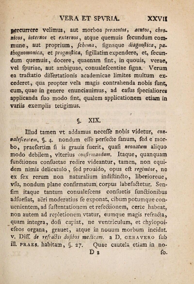 percurrere velimus, aut morbos peracutos, acutos, chro¬ nicos, internos et externos ^ atque quemuis fecundum com* mune, aut proprium, fchnna, fignaque diagnoftica, pa- thognomonica, et prognoftica, figillatim expendere, et, fecun¬ dum quemuis, docere, quaenam fint, in quouis, verae, vel fpuriae, aut ambiguae, conualefcentiae figna. Verum ea tra6latio diflertationis academicae limites multum ex¬ cederet, qua propter vela magis contrahenda nobis funt, cum, quae in genere enunciauimus, ad eafus Ipecialiores applicanda fuo modo fint, qualem applicationem etiam in variis exemplis tetigimus. ' ' 0 §. XIX. Illud tamen vt addamus necefle nobis videtur, con~ ttalefcentem, 4. nondum efie perfeCle fanum, fed e' mor¬ bo, praefertim fi is grauis fuerit, quafi neonatum aliquo modo debilem, vlterius confirmandum. Itaque, quanquam funCtiones confuetae redire videantur, tamen, non equi¬ dem nimis delicatulo , fed prouido, opus efl regimine, ne ex fex rerum non naturalium indiftin&o, liberioreue, vfu, nondum plane confirmatum; corpus labefaCtetur. Sen- fim itaque tantum conualefcens confuetis functionibus adfuefiat, aeri moderatius fe exponat, cibum potumque con- uenientem, ad fuftentationem et refeCtionem, certe habeat, non autem ad repletionem vtatur, eumque magis refraCta, quam integra, dofi capiat, ne ventriculum, et chylopoi- efeos organa, grauet, atque in nouum morbum incidat, v. DifT. de refraUis dofibus medicam, a D. gebavero fub ili. praes, habitam, §. 27. Quae cautela etiam in no- D % fo«