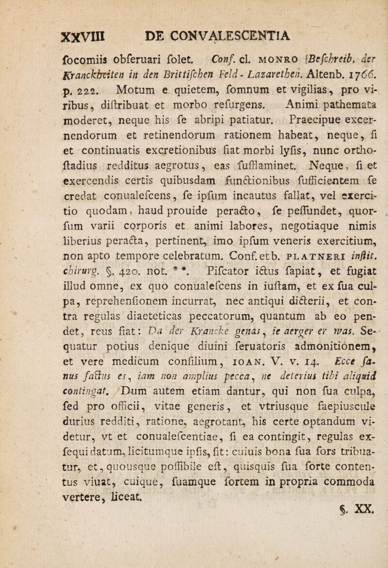 focomiis obferuari folet. Conf, cl. monro IBefchreib. der Kranckhziten in den Brittifchen Feld- Lazaretben. Altenb. i j66. p. 222. Motum e quietem, fomnum et vigilias, pro vi¬ ribus, diilribuat et morbo refurgens. Animi pathemata moderet, neque his fe abripi patiatur. Praecipue excer¬ nendorum et retinendorum rationem habeat, neque, fi et continuatis excretionibus fiat morbi lyfis, nunc ortho- fladius redditus aegrotus, eas fufflaminet. Neque, fiet exercendis certis quibusdam funffionibus fufficientem fe credat conualefcens, fe ipfum incautus fallat, vel exerci¬ tio quodam, haud prouide pera&o, fe pefiundet, quor- fum varii corporis et animi labores, negotiaque nimis liberius peracla, pertinent, imo ipfum veneris exercitium, non apto tempore celebratum. Conf.etb. platneri inftit, chirurg. §. 420. not. * Fifcator idlus fapiat, et fugiat illud omne, ex quo conualefcens in iuftam, et ex fua cul¬ pa, reprehenfionem incurrat, nec antiqui diflerii, et con¬ tra regillas diaeteticas peccatorum, quantum ab eo pen¬ det , reus fiat: Da der Krancke genas, ie aerger er mas. Se¬ quatur potius denique diuini feruatoris admonitionem, et vere medicum confilium, ioan. V. v. 14. Ecce fa- nus faddis es ^ iam non amplius pecca, ne deterius tibi aliquid contingat. Dum autem etiam dantur, qui non fua culpa, fed pro officii, vitae generis, et vtriusque faepiuscule durius redditi, ratione, aegrotant, his certe optandum vi¬ detur, vt et conualefcentiae, fi ea contingit, regulas ex- fequi datum, licitum que ipfis, fit: cuiuis bona fua fors tribua¬ tur, et, quousque pollibile efl, quisquis fua forte conten¬ tus viuat, cuique, fuamque fortem in propria commoda vertere, liceat. 5. XX.