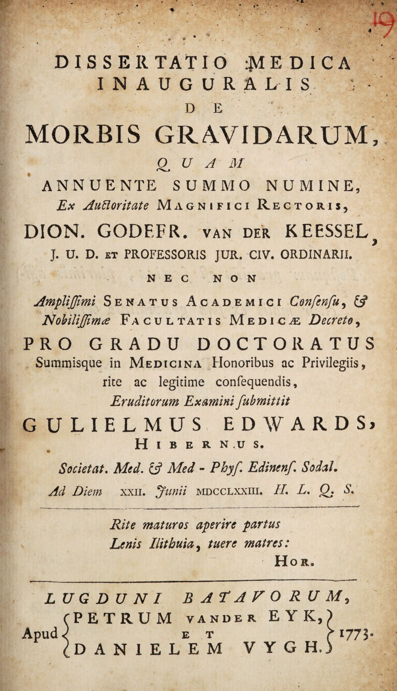 DISSERTATIO ^MEDICA I N A U G U R A L I S D E MORBIS GRAVIDARUM * * QUAM ANNUENTE SUMMO NUMINE, Ex Autloritate Magnifici Rectoris, DION. GODEFR. van der KEESSEL J. U. D. ET PROFESSORIS JUR. CIV. ORDINARII. NEC NON AmpliJJlmi Senatus Academici Confenfu, & Nobilifiinue Facul tatis Medicae Decrete, PRO GRADU DOCTORATUS Summisque in Medicina Honoribus ac Privilegiis, rite ac legitime confequendis, Eruditorum Examini fubrnittit GULIELMUS EDWARDS» Hibernus. Societ at. Med. £2? Med - Phyf. Edinenf. SodaL Ad Diem xxn. Junii mdcclxxiii, II L. 0. S. Rite maturos aperire partus Lenis Ilitbuia, tuere matres: Hor* LUGDUNI BATAVORUM, PETRUM vander EYK,) ET i DANIELEM VYGH.) Apud 1775-