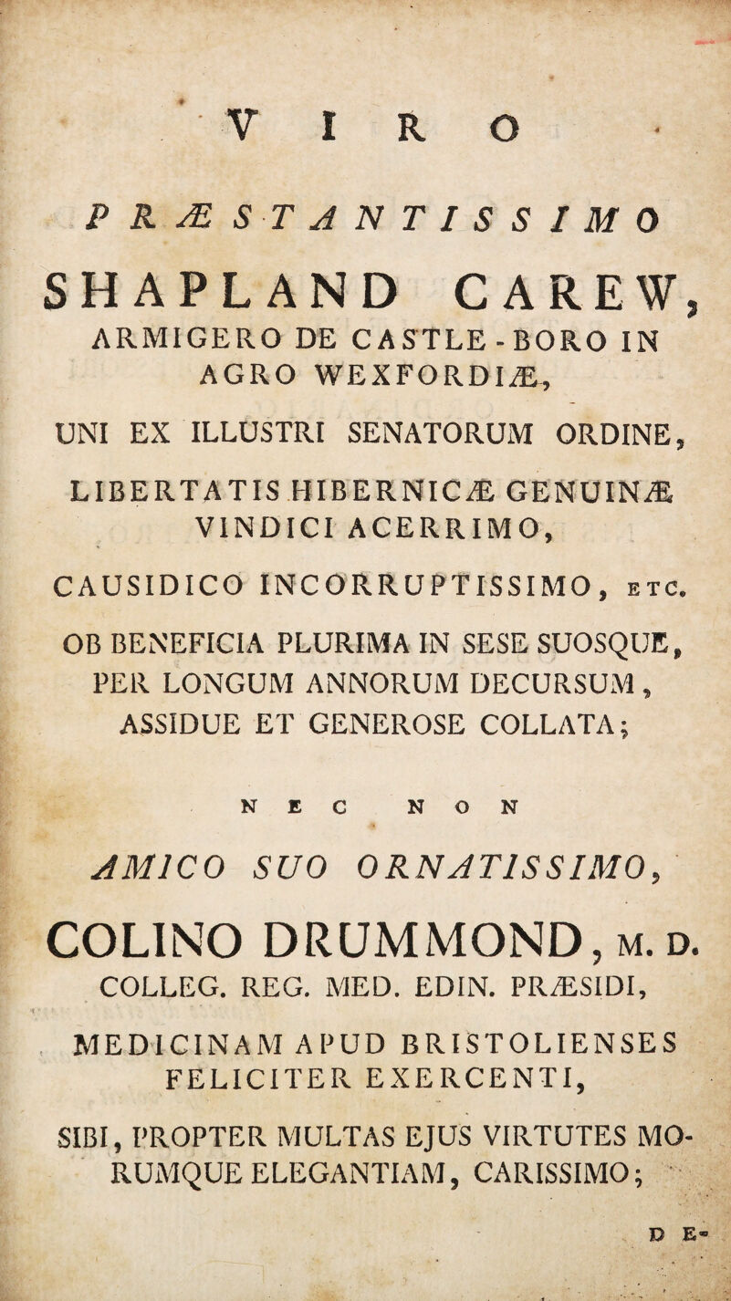 P R AE s tantissimo SHAPLAND CAREW, ARMIGERO DE CASTLE-BORO IN AGRO W E X F O R DIJE, UNI EX ILLUSTRI SENATORUM ORDINE, LIBERTATIS HIBERNICA GENUINE VINDICI ACERRIMO, CAUSIDICO INCORRUPTISSIMO, etc. OB BENEFICIA PLURIMA IN SESE SUOSQUE, PER LONGUM ANNORUM DECURSUM , ASSIDUE ET GENEROSE COLLATA; NEC NON AMICO SUO ORNATISSIMO, COLINO DRUMMOND, m. d. COLLEG. REG. MED. EDIN. PRiESIDI, MEDICINAM APUD BRISTOLIENSES FELICITER EXERCENTI, SIBI, PROPTER MULTAS EJUS VIRTUTES MO¬ RUMQUE ELEGANTIAM, CARISSIMO; D E