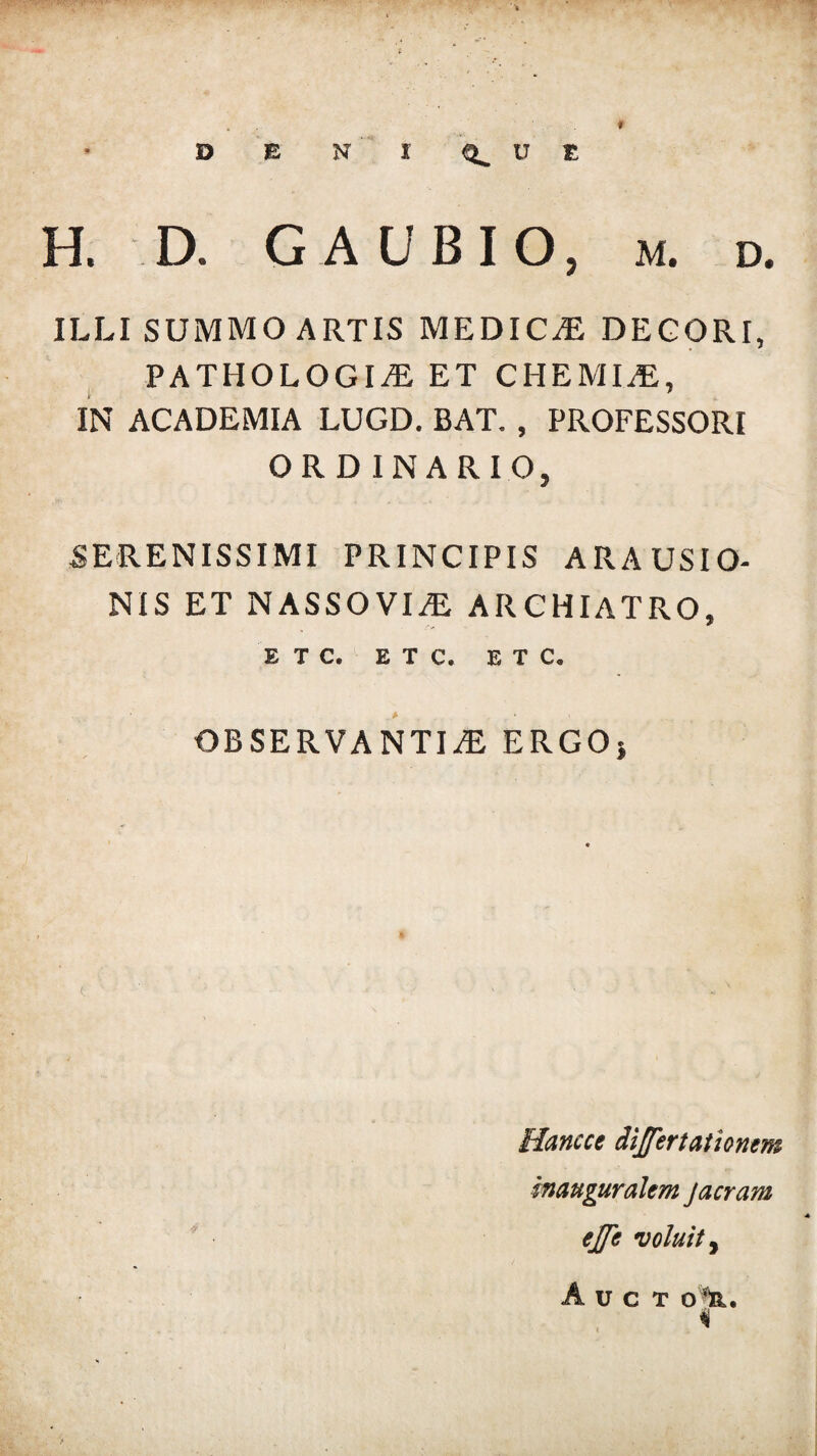 H. D. G A UBIO, m. d. ILLI SUMMO ARTIS MEDICCE DEGORI, PATHOLOGICE ET CHEMIA, IN ACADEMIA LUGD. BAT. , PROFESSORI ORDINARIO, SERENISSIMI PRINCIPIS ARAUSIO¬ NIS ET N ASSO VICE ARCHIATRO, E T C. E T C. ETC, OBSERVANTIA ERGO» Hancce dijfertationem manguralem j aeram ejfe voluit, A U C T 0%.