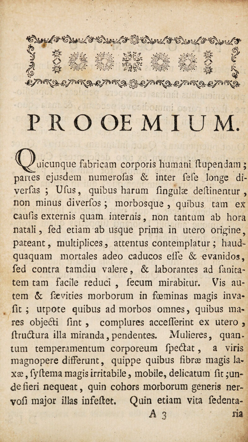 Quicunque fabricam corporis humani ftnpendam; panes ejusdem numerofas & inter fefe longe di- verfas ; Ufus, quibus harum fingulte deflinentur , non minus aiverfos; morbosque , quibus tam ex caufis externis quam internis, non tantum ab hora natali, fed etiam ab usque prima in utero origine, pateant, multiplices, attentus contemplatur; haud- quaquam mortales adeo caducos elle & evanidos, fed contra tamdiu valere, & laborantes ad fanita- tem tam facile reduci , fecum mirabitur. Vis au¬ tem & fsevities morborum in foeminas magis inva- fit ; utpote quibus ad morbos omnes, quibus ma¬ res objecti fint, complures accefferint ex utero s ftrudtura illa miranda,pendentes. Mulieres, quan¬ tum temperamentum corporeum fpedlat, a viris magnopere differunt, quippe quibus fibrte magis la¬ xae , fyftema magis irritabile, mobile, delicatum fit ;un- de fieri nequeat, quin cohors morborum generis ner- vofi major illas infeflet. Quin etiam vita fedenta- A 3 ' ria