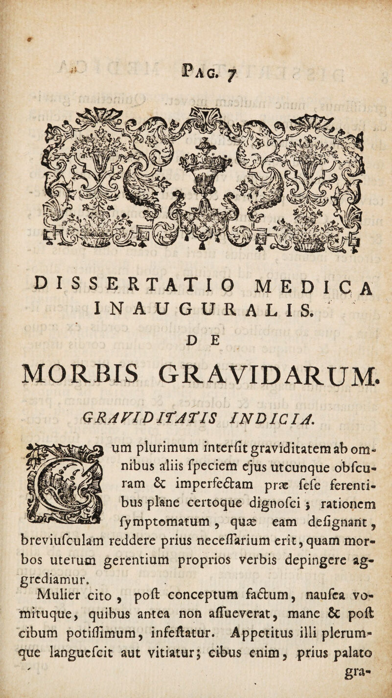 # Pag. 7 DISSERTATIO MEDICA inauguralis. D E MORBIS GRAVIDARUM. GRAVIDITATIS INDICIA. um plurimum interfit graviditatem ab om¬ nibus aliis fpeciem ejus utcunque obfcu- ram & imperfedtam prae fefe ferenti¬ bus plane certoque dignofei j rationem fymptomatum , qu^ eam defignarit, breviufculam reddere prius necefiarium erit,quam mor¬ bos uterum gerentium proprios verbis depingere ag¬ grediamur. Mulier cito, poft conceptum faftum, naufea vo¬ mituque, quibus antea non afTueverat, mane & poft cibum potiflimum, infeftatur. Appetitus illi plerum¬ que langucfcit aut vitiatur; cibus enim, prius palato