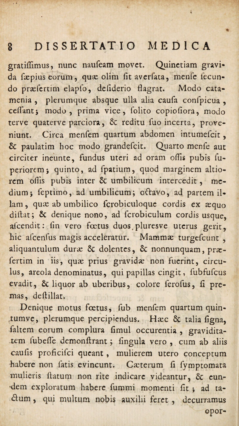 gratiffimus, nunc naufeam movet. Quinctiam gravi¬ da flepius eorum, quse olim fitaverfata, menfc fecun¬ do prsefcrtim elapfo, defiderio flagrat. Modo cata- menia , plerumque absque ulla alia caufa confpicua , cedant* modo, prima vice, folito copioflora, modo terve quaterve parciora, 8c reditu fuo incerta, prove¬ niunt. Circa menfem quartum abdomen intumefeit, Sc paulatim hoc modo grandefeit. Quarto menfe aut circiter ineunte, fundus uteri ad oram offis pubis fu- pe nor cm * quinto, ad fpatium, quod marginem altio- rem offis pubis inter 6c umbilicum intercedit, me¬ dium 5 feptimo, ad umbilicum; oftavo, ad partem il¬ lam , qux ab umbilico fcrobiculoquc cordis ex sequo diftat; & denique nono, ad fcrobiculum cordis usque, afcenditr.fin vero foetus duos.pluresve uterus gerit, hic afcenfus magis acceleratur. Mamma: turgefeunt , aliquantulum durse Sc dolentes, & nonnunquam, pra:- fertim in iis, quae prius gravidae non fuerint, circu¬ lus, areola denominatus, qui papillas cingit, fubfufcus evadit, liquor ab uberibus, colore lerofus, 11 pre¬ mas, deftillat. Denique motus foetus, fub menfem quartum quin- tumve, plerumque percipiendus. H^c & talia figna, faltem eorum complura fimul occurentia , gravidita¬ tem fubefle demonftrant; fingula vero , cum ab aliis eaufis proficifci queant , mulierem utero conceptum habere non fatis evincunt. Cscterum fi fymptomata mulieris flatum non rite indicare videantur, 6c cun¬ eem exploratum habere fummi momenti fit * ad ta- £lum , qui multum nobis auxilii feret , decurramus opor-