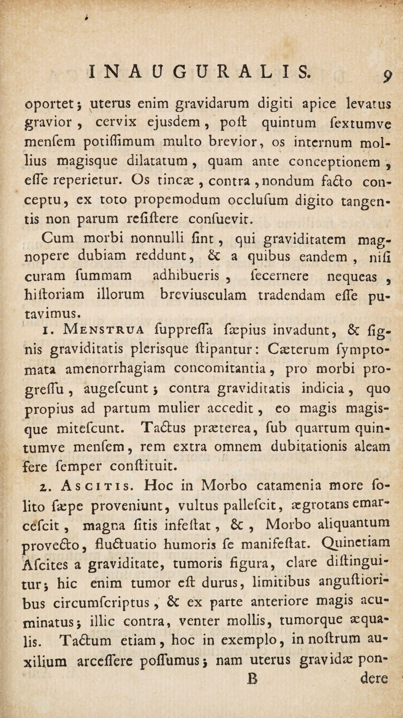 INAUGURALIS. oportet $ uterus enim gravidarum digiti apice levatus gravior , cervix ejusdem, poli quintum fextumve menfem potiffimum multo brevior, os internum mol¬ lius magisque dilatatum , quam ante conceptionem 5 efle reperietur. Os tincae , contra , nondum fa£lo con¬ ceptu, ex toto propemodum occlufum digito tangen¬ tis non parum refiftere confuevit. Cum morbi nonnulli fint, qui graviditatem mag¬ nopere dubiam reddunt, a quibus eandem , nifi curam fummam adhibueris , fecernere nequeas 5 hi Horiam illorum breviusculam tradendam efle pu¬ tavimus. 1. Menstrua fupprefla faepius invadunt, & Ag¬ nis graviditatis plerisque Hipantur: Caeterum fympto- mata amenorrhagiam concomitantia, pro morbi pro- greflu , augefcunt 5 contra graviditatis indicia, quo propius ad partum mulier accedit, eo magis magis¬ que mitefcunt. Tadhis praeterea, fub quartum quin- tumve menfem, rem extra omnem dubitationis aleam Fere femper conftituit. 2. Ascitis. Hoc in Morbo catamenia more fo- lito faepe proveniunt, vultus pallefcit, aegrotans emar- cefcit , magna fitis infefiat, Sc , Morbo aliquantum provefto, flu&uatio humoris fe manifeftat. Quinctiam Afcites a graviditate, tumoris figura, clare diftingui- turj hic enim tumor dl durus, limitibus anguftiori- bus circumfcriptus, & ex parte anteriore magis acu¬ minatus j illic contra, venter mollis, tumorque aequa¬ lis. Taftum etiam, hoc in exemplo, in noftrum au¬ xilium arceflere poflumusj nam uterus gravidae pon- B dere