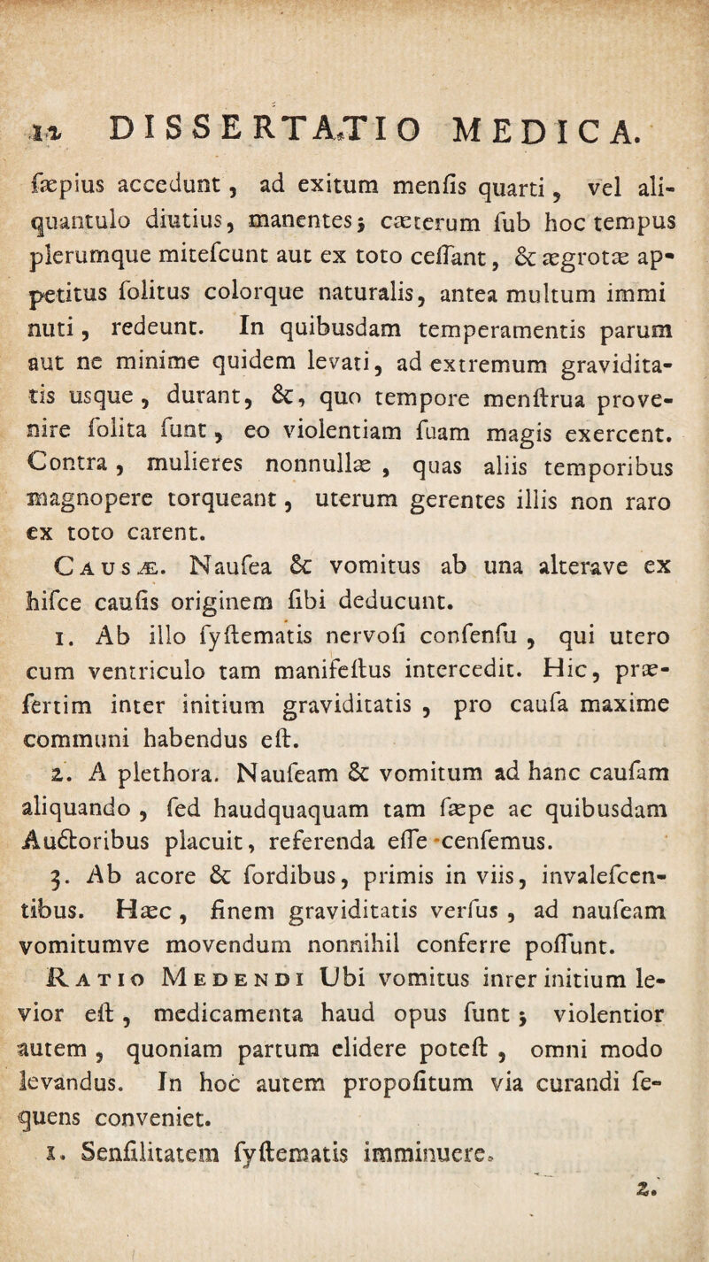 fopius accedunt, ad exitum menfis quarti , vel ali¬ quantulo diutius, manentes5 ceterum fub hoc tempus plerumque mitefcunt aut ex toto cedant, aegrotae ap¬ petitus folitus colorque naturalis, antea multum immi nuti, redeunt. In quibusdam temperamentis parum aut ne minime quidem levati, ad extremum gravidita¬ tis usque, durant, &c, quo tempore menltrua prove¬ nire folita funt, eo violentiam fuam magis exercent. Contra, mulieres nonnullx , quas aliis temporibus magnopere torqueant, uterum gerentes illis non raro ex toto carent. Caus^. Naufea 5c vomitus ab una alterave ex hifce caulis originem libi deducunt. 1. Ab illo fyllematis nervoli confenfu , qui utero cum ventriculo tam manifeltus intercedit. Hic, pr^e- fenim inter initium graviditatis , pro caufa maxime communi habendus eft. 2. A piethora. Naufeam Sc vomitum ad hanc caufam aliquando , fed haudquaquam tam faepe ac quibusdam Audtoribus placuit, referenda elTe-cenfemus. 3. Ab acore & fordibus, primis in viis, invalefcen- tibus. Haec, finem graviditatis verfus , ad naufeam vomitumve movendum nonnihil conferre poliunt. Ratio Medendi Ubi vomitus inrer initium le¬ vior cil, medicamenta haud opus funt > violentior autem , quoniam partum elidere poteft , omni modo levandus. In hoc autem propofitum via curandi fe- quens conveniet. s. Senfilitatem fyftematis imminuere, z.