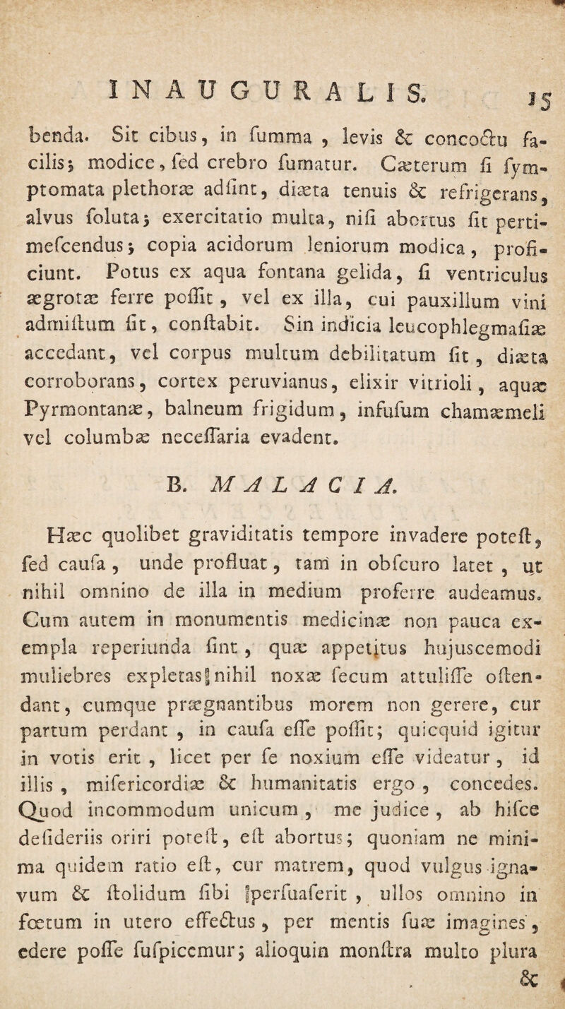 benda. Sit cibus, in fumma , levis & concoftu fa¬ cilis s modice, fed crebro fumatur. Ceterum fi fym- ptomata plethorte adfint, diasta tenuis & refrigerans, alvus folutas exercitatio multa, nifi abortus fit perti- mefcendusj copia acidorum leniorum modica, profi¬ ciunt. Potus ex aqua fontana gelida, fi ventriculus segrotm ferre poffit , vel ex illa, cui pauxillum vini admiihun fit, conflabit. Sin indicia leucophlegmafise accedant, vel corpus multum debilitatum fit, dixtz corroborans, cortex peruvianus, elixir vitrioli, aqu;c Pyrmontanas, balneum frigidum, infufum chamaemeli vel columbae necefiaria evadent. B. MALACIA. Haec quolibet graviditatis tempore invadere potcfl, fed caufa , unde profluat, tani in obfcuro latet , ut nihil omnino de illa in medium proferre audeamus. Cum autem in monumentis medicinae non pauca ex¬ empla reperiunda fint , qua: appetitus hujuscemodi muliebres expletas| nihil noxae fecum attulifle offen¬ dant , cumque praegnantibus morem non gerere, cur partum perdant , in caufa efle poflit; quicquid igitur in votis erit , licet per fe noxium efle videatur , id illis , mifericordisc & humanitatis ergo , concedes. Quod incommodum unicum , me judice , ab hifce defideriis oriri poreii, eil abortus; quoniam ne mini¬ ma quidem ratio eft, cur matrem, quod vulgus igna¬ vum & ftolidum fibi fperfuaferit , ullos omnino in fertum in utero efledlus, per mentis fuse imagines , edere pofle fufpiccmur; alioquin monfera multo plura &