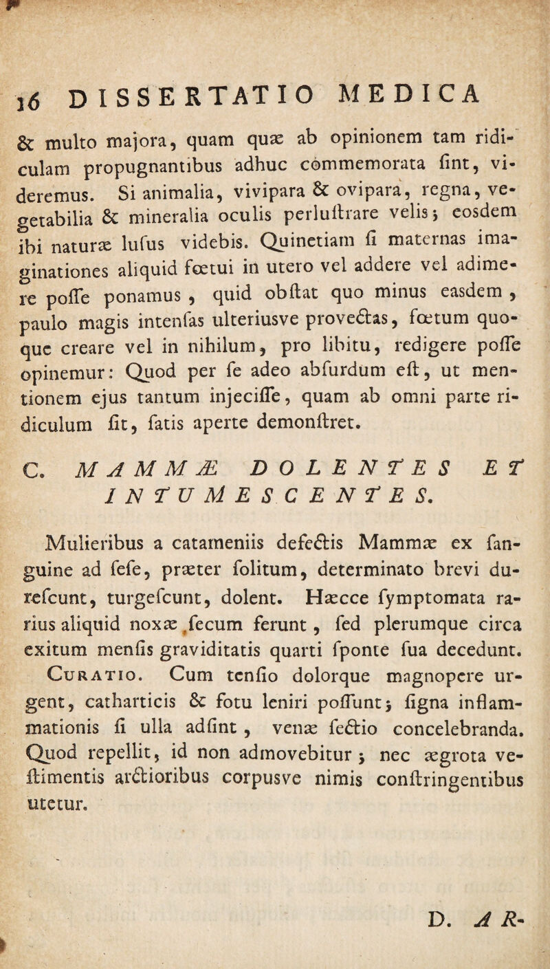 6c inulto majora ^ quam quae ab opinionem tam ridi¬ culam propugnantibus adhuc commemorata fint, vi¬ deremus. Si animalia, vivipara & ovipara, legna, ve¬ getabilia & mineralia oculis pcrluftrare velis j eosdem ibi naturx lufus videbis. Quinetiam fi maternas ima¬ ginationes aliquid foetui in utero vel addere vel adime¬ re pofie ponamus , quid obftat quo minus easdem , paulo magis intenfas ulteriusve prove&as, fetum quo¬ que creare vel in nihilum, pro libitu, redigere pofie opinemur: Quod per fe adeo abfurdum eft, ut men¬ tionem ejus tantum injecifle, quam ab omni parte ri¬ diculum fit, fatis aperte demonftret. C. M A M M M DOLENTES ET INTUMESCENTES. Mulieribus a catarneniis defe&is Mammx ex fan- guine ad fefe, praeter folitum, determinato brevi du- refeunt, turgefeunt, dolent. Haecce fymptomata ra¬ rius aliquid nox se , fecum ferunt, fed plerumque circa exitum m en fis graviditatis quarti fponte fua decedunt. Curatio. Cum tenfio dolorque magnopere ur¬ gent, catharticis &: fotu leniri pofiuntj figna inflam¬ mationis fi ulla adfint , venas feftio concelebranda. Quod repellit, id non admovebitur 5 nec aegrota ve- ftimentis ardioribus corpusve nimis conftringentibus tuetur. D. A R-