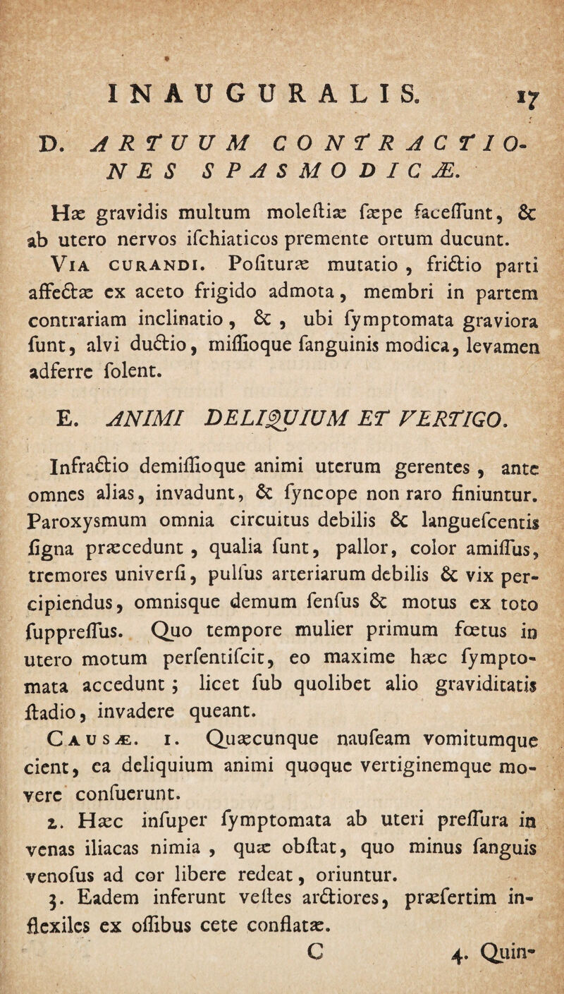 D. ARTUUM CONTRACTIO¬ NES SPASMODICjE. Has gravidis multum moleftise faspe faceflunt, & ab utero nervos ifchiaticos premente ortum ducunt. Via curandi. Polituras mutatio , fridio parti affedas ex aceto frigido admota, membri in partem contrariam inclinatio , 8c , ubi fymptomata graviora funt, alvi dudio, miflioque fanguinis modica, levamen adferre folent. E. ANIMI DELIQUIUM ET VERTIGO. Infradio demiffioque animi uterum gerentes , ante omnes alias, invadunt, 6c fyncope non raro finiuntur. Paroxysmum omnia circuitus debilis & languefcentis figna praecedunt, qualia funt, pallor, color amiflus, tremores univerfi, pullus arteriarum debilis & vix per¬ cipiendus, omnisque demum fenfus & motus ex toto fupprefius. Quo tempore mulier primum foetus in utero motum perfentifeit, eo maxime haec fympto¬ mata accedunt; licet fub quolibet alio graviditatis ftadio, invadere queant. Causae, i. Quaecunque naufeam vomitumque cient, ea deliquium animi quoque vertiginemque mo¬ vere confuerunt. z. Haec infuper fymptomata ab uteri preflura ia venas iliacas nimia , quae obftat, quo minus fanguis . venofus ad cor libere redeat, oriuntur. 3. Eadem inferunt velles ardiores, praefertim in- flexiles ex oflibus cete conflata. C 4. Quin*