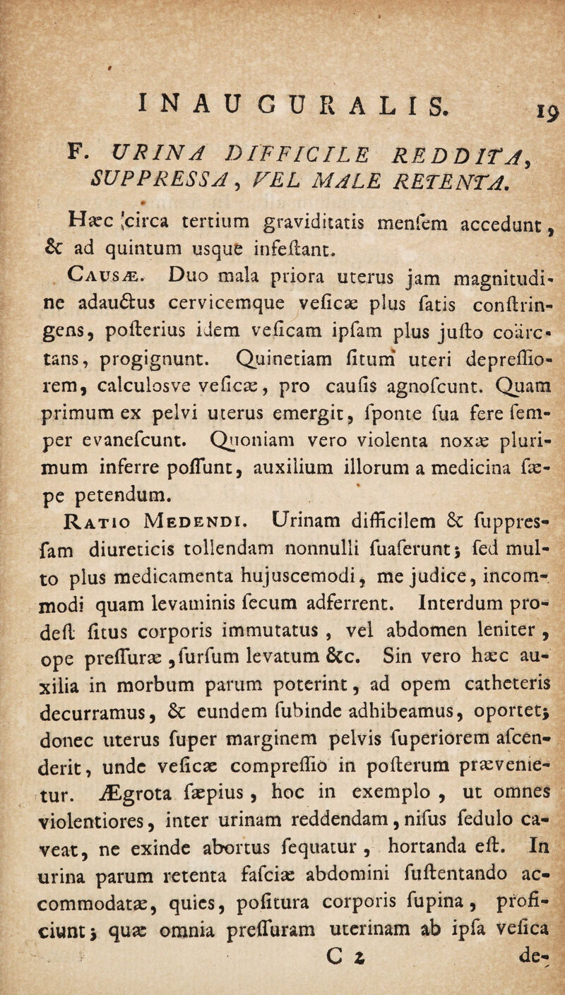 19 F. URINA DIFFICILE REDDITA, SUPPRESSA, FEL MALE RETENTA. Hxc 'circa tertium graviditatis meniem accedunt, & ad quintum usque infeitant. Causje. Duo mala priora uterus jam magnitudi- ne adau&us cervicemque veficae plus fatis conflrin- gens, poflerius idem veficam ipfam plus jufto coare¬ tans, progignunt. Quinetiam fitum uteri depreffio- rem, calculosve veficx, pro caufis agnofeunt. Quam primum ex pelvi uterus emergit, fponte fua fere fem- per evanefeunt. Quoniam vero violenta noxx pluri¬ mum inferre poffunt, auxilium illorum a medicina fx- pe petendum. Ratio Medendi. Urinam difficilem Sc fuppres- fam diureticis tollendam nonnulli fuaferunt* fed mul¬ to plus medicamenta hujuscemodi, me judice, incom¬ modi quam levaminis fecum adferrent. Interdum pro- defl litus corporis immutatus , vel abdomen leniter , ope preffurx ,furfum levatum 8cc. Sin vero hxc au¬ xilia in morbum parum poterint, ad opem catheteris decurramus, St eundem fubinde adhibeamus, oportet* donec uterus fuper marginem pelvis fuperiorem afeen- derit, unde veficx compreffio in pofterum praevenie¬ tur. iEgrota fxpius, hoc in exemplo, ut omnes violentiores, inter urinam reddendam, nifus fedulo ca¬ veat, ne exinde abortus fequatur , hortanda eft. In urina parum retenta fafcix abdomini fuftentando ac- commodatx, quies, pofitura corporis fu pina, profi¬ ciunt* qux omnia prefluram uterinam ab ipfa vefica C Z de-