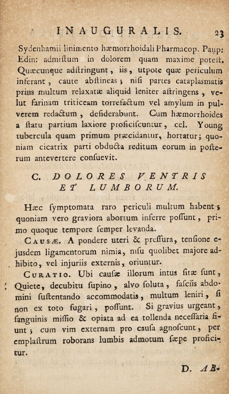 Sydenhamii linimento haemorrhoidali Pharmacop. Paup: Edin: admiftum in dolorem quam maxime poteib. Qutecunque adfiringunt , iis , utpote qutz periculum inferant , caute abilineas \ ni fi partes cataplasmatis prius multum relaxatas aliquid leniter aftringens , ve- lut farinam triticeam torrefactum vel amylum in pul¬ verem redadbum , defiderabunt. Cum haemorrhoides a ftatu partium laxiore proficifcuntur, cel. Young tubercula quam primum praecidamur, hortatur; quo¬ niam cicatrix parti obdu&a reditum eorum in pofie- rum antevertere confuevit. C. DOLORES V E N T R I S Er LUMBORUM. Haec fymptomata raro periculi multum habent i quoniam vero graviora abortum inferre pofiunt, pri¬ mo quoque tempore femper levanda. Causas. A pondere uteri & preflura, tenfione e- jusdem ligamentorum nimia, mfu quolibet majore ad¬ hibito, vel injuriis externis, oriuntur. Curatio. Ubi caufe illorum intus fitae funt. Quiete, decubitu fupino , alvo foluta, fafciis abdo* mini fuftentando accommodatis, multum leniri, li non ex toto fugari , pofiunt. Si gravius urgeant, fanguinis mifiio 8c opiata ad ea tollenda nccefiaria fi* unt ; cum vim externam pro caufa agnofeunt, per emplaftrum roborans lumbis admotum fxpe profici* tur. D. JM-