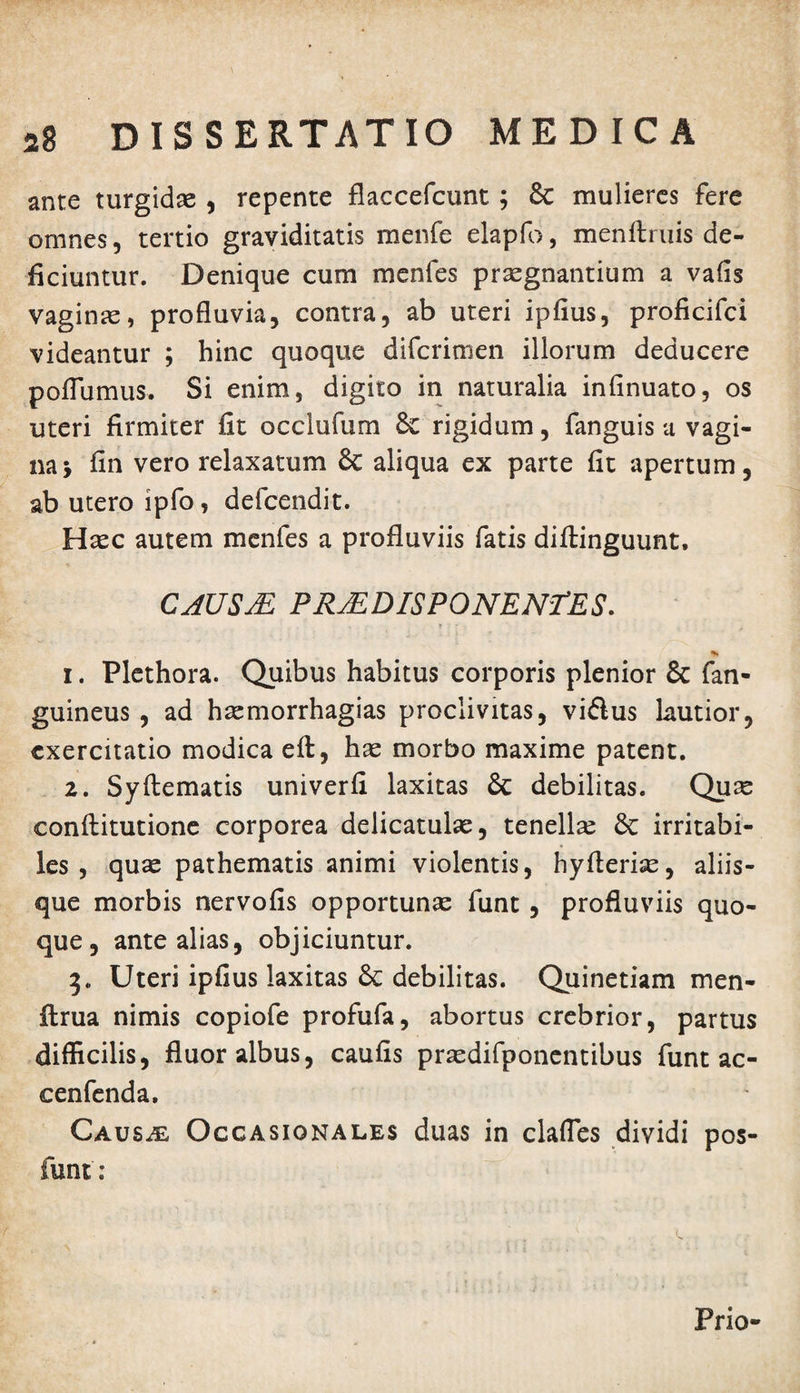 ante turgidae , repente flaccefcunt; & mulieres fere omnes, tertio graviditatis menfe elapfo, menftruis de¬ ficiuntur. Denique cum menfes praegnantium a vafis vaginae, profluvia, contra, ab uteri ipfius, proficifci videantur ; hinc quoque difcrimen illorum deducere poflumus. Si enim, digito in naturalia infinuato, os uteri firmiter fit occlufum rigidum, fanguis a vagi¬ na y fin vero relaxatum & aliqua ex parte fit apertum, ab utero ipfo, defcendit. Haec autem menfes a profluviis fatis diftinguunt, CAUSM PRvE DIS PONENTES. 1. Plethora. Quibus habitus corporis plenior & fan- guineus , ad haemorrhagias proclivitas, vi&us lautior, exercitatio modica eft, hae morbo maxime patent. 2. Syftematis univerfi laxitas & debilitas. Quae conflitutione corporea delicatulae, tenellae irritabi¬ les , quae pathematis animi violentis, hyfteriae, aliis¬ que morbis nervofis opportunae funt, profluviis quo¬ que, ante alias, objiciuntur. 3. Uteri ipfius laxitas & debilitas. Quinetiam men- flrua nimis copiofe profufa, abortus crebrior, partus difficilis, fluor albus, caufis praedifponentibus funt ac- cenfenda. Causae: Occasionales duas in clafles dividi pos- funt: Prio-