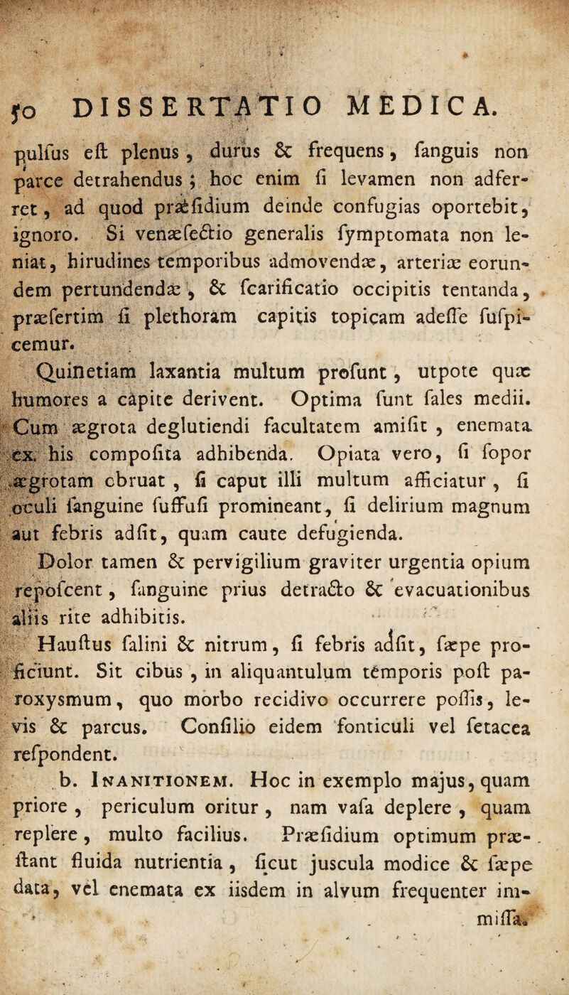 pullus eft plenus, durus & frequens, fanguis non parce detrahendus; hoc enim fi levamen non adfer- ret, ad quod praefidium deinde confugias oportebit, ignoro. Si venaefe&io generalis fymptomata non le¬ niat, hirudines temporibus admovendae, arteriae eorun¬ dem pertundenda: , & fcarificatio occipitis tentanda, prxfertim fi plethoram capitis topicam adefle fufpi- cemur. ' Quinetiam laxantia multum profunt, utpote qux humores a c&pite derivent. Optima funt fales medii. Cum aegrota deglutiendi facultatem amifit , enemata ex. his compofita adhibenda. Opiata vero, fi fopor .aegrotam cbruat , fi caput illi multum afficiatur , fi oculi fanguine fuffufi promineant, fi delirium magnum aut febris adfit, quam caute defugienda. Dolor tamen 8c pervigilium graviter urgentia opium repofceht, fanguine prius detra&o & evacuationibus aliis rite adhibitis. r Hauftus falini & nitrum, fi febris adfit, fxpe pro¬ ficiunt. Sit cibus , in aliquantulum temporis poft pa¬ roxysmum , quo morbo recidivo occurrere poffis, le¬ vis & parcus. Confilio eidem fonticuli vel fetacea refpondent. b. Inanitionem. Hoc in exemplo majus, quam priore , periculum oritur , nam vafa deplere , quam replere, multo facilius. Pnefidium optimum prae¬ dant fluida nutrientia , ficut juscula modice &: faepe data, vel enemata ex iisdem in alvum frequenter ini- . mifla*