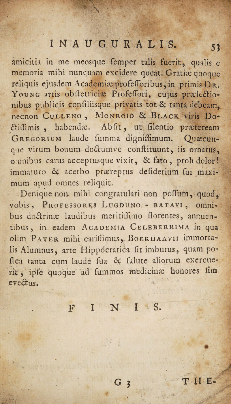 amicitia in me meosque femper talis fuerit, qualis e memoria mihi nunquam excidere queat. Gratiae quoque reliquis ejusdem Academix profelToribus, in primis Dr, Young artis obiletricix Profeflori, cujus praelectio¬ nibus publicis confiliisque privatis tot tanta debeam, necnon Culleno , Monroio & Black viris Do- diflimis , habendae. Abfit, ut filentio praeteream G regorium laude fumma digniflimum. Quae cun¬ que virum bonum dodumve conftituunt, iis ornatus, omnibus carus acceptusque vixit, Scfato, proh dolor! immaturo & acerbo p ree reptus defiderium fui maxi¬ mum apud omnes reliquit. Denique non. mihi congratulari non poflum, quod, vobis. Professores Lugduno - batavi, omni- * bus doCtrinx laudibus meritifiimo florentes, annuen¬ tibus, in eadem Academia Celeberrima in qua oiim Pater mihi cariflimus,T Boerhaavii immorta- lis Alumnus, arte Hippocratica fit imbutus, quam po- Ilea tanta cum laude lua Sc falute aliorum exercue¬ rit , ipfe quoque ad fummos medicinas honores iim evedus. G 3 THE-