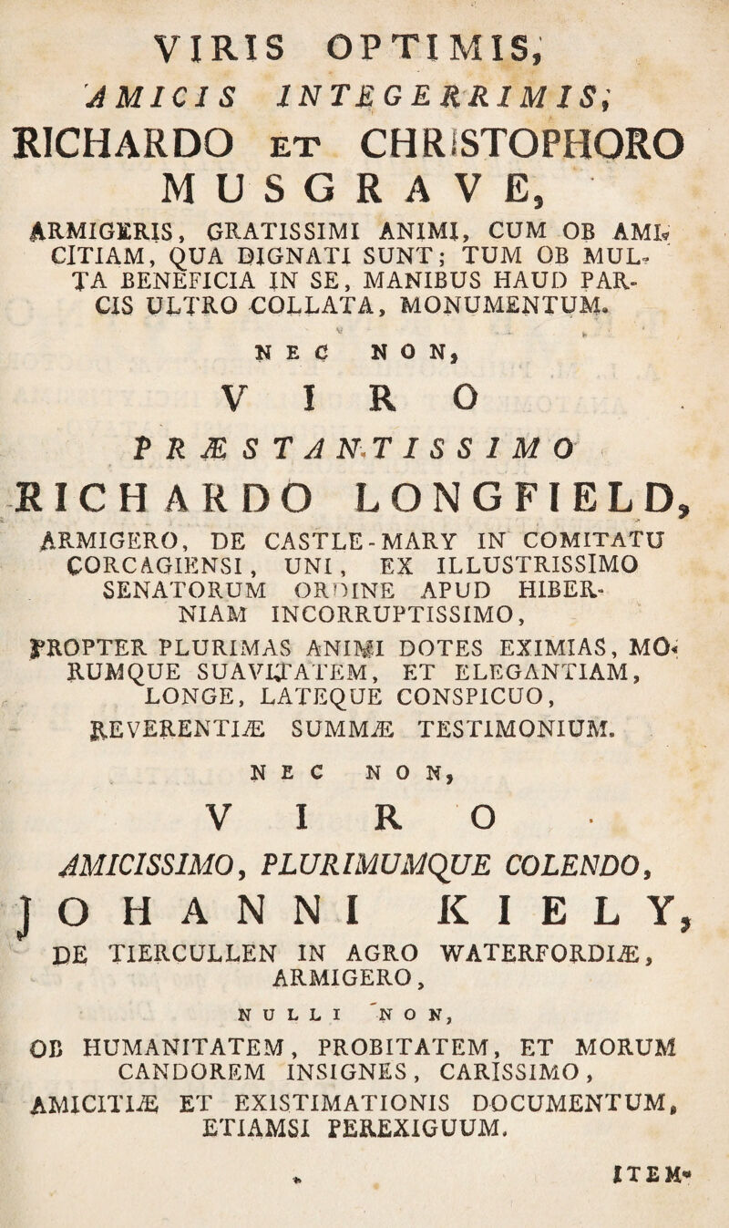 VIRIS OPTIMIS, AMICIS INTEGERRIMIS, RICHARDO et CHRiSTOPHORO MUSGRAVE, ARMIGERIS, GRATISSIMI ANIMI, CUM OB AMR CITIAM, QUA DIGNATI SUNT; TUM OB MUL¬ TA BENEFICIA IN SE, MANIBUS HAUD PAR¬ CIS ULTRO COLLATA, MONUMENTUM. * - - b ’ NEC NON* VIRO P R M S T A N.T I S S I M 0 RICHARDO LONGFIELD, s. • - ARMIGERO, DE CASTLE-MARY IN COMITATU CORCAGIENSI , UNI , EX ILLUSTRISSIMO SENATORUM ORDINE APUD HIBER¬ NIAM INCORRUPTISSIMO, TROPTER PLURIMAS ANIMI DOTES EXIMIAS, M0« RUMQUE SUAVITATEM, ET ELEGANTIAM, LONGE, LATEQUE CONSPICUO, REVERENTIA SUMMA TESTIMONIUM. NEC NON, VIRO AMICISSIMO, PLURIMUMQUE COLENDO, JOHANNI K I E L Y, DE TIERCULLEN IN AGRO WATERFORDIA, ARMIGERO, NULLI 'NON, OB HUMANITATEM, PROBITATEM, ET MORUM CANDOREM INSIGNES, CARISSIMO, AMICITIA ET EXISTIMATIONIS DOCUMENTUM, ETIAMSI PEREXIGUUM, ITEM*