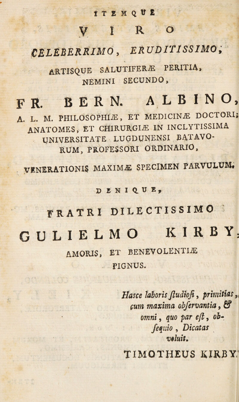 t T E M Q U E VIRO CELEBERRIMO, ERUDITISSIMO i artisque salutifera peritia, NEMINI SECUNDO, F R. BERN. ALBINO, A. L. M. PHILOSOPHIA, ET MEDICINA DOCTORI; ANATOMES, ET CHIRURGIA IN INCLYTISSIMA UNIVERSITATE LUGDUNENSI BATAVO¬ RUM, PROFESSORI ORDINARIO, VENERATIONIS MAXIMA SPECIMEN PARVULUM# V ENIQ.UE, FRATRI DILECTISSIMO GULIELMO KIRBY: &MORIS, ET BENEVOLENTIiE PIGNUS. Has ce laboris Jludlofi, primitias 5I cum maxima obfervantia, & omni, quo par ejl, ob- fequio , Dicatas voluit. TIMOTHEUS KIRBY1