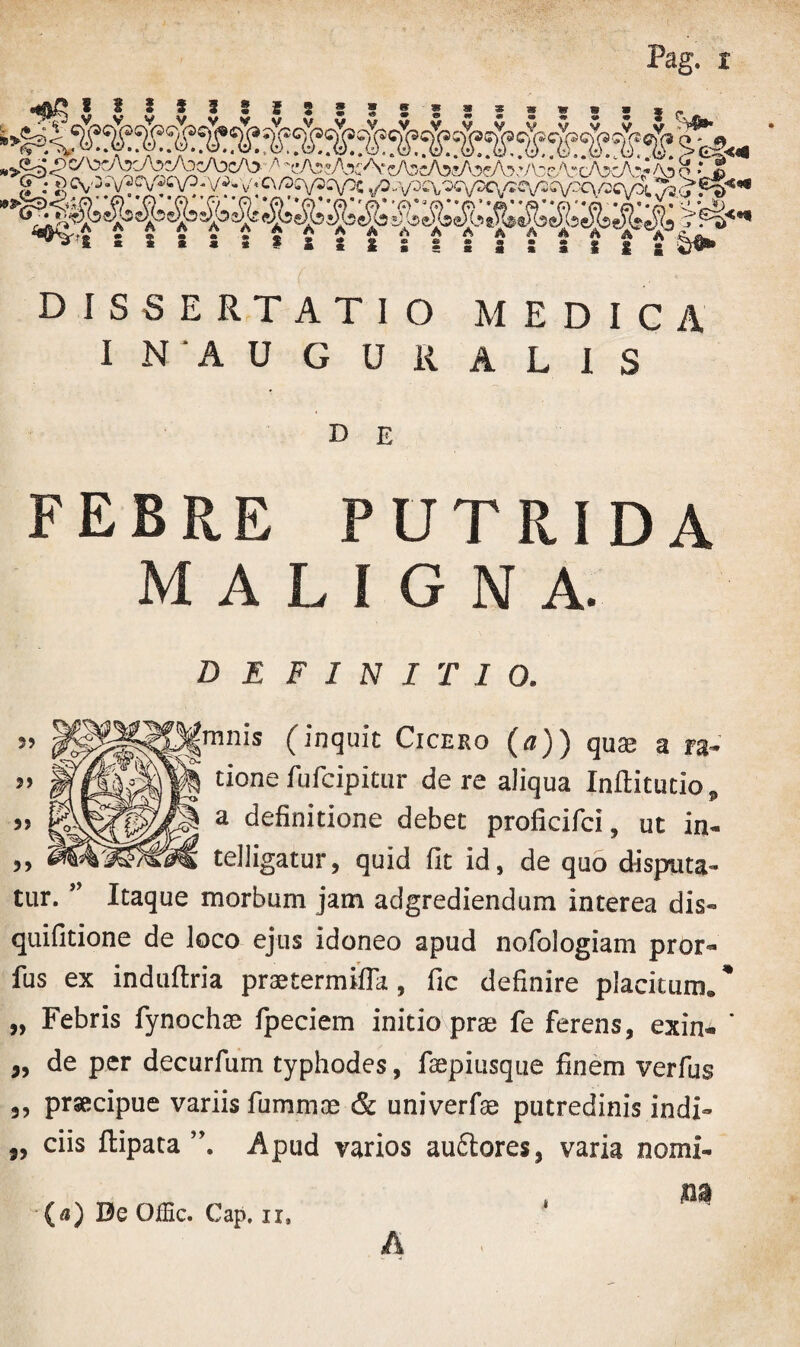 Pag. x 32 1 3 3 5 33 V V V V V V u DISSERTATIO MEDICA I N ' A U G UR A L IS D E FEBRE PUTRIDA MALIGNA. DEFINITIO. ” f!lpl§8frnn's (inquit Cicero («)) quae a ra-’ ” tione fufcipitur de re aliqua Inftitutio, >» a definitione debet proficifci, ut in- „ telligatur, quid fit id, de quo disputa¬ tur. ’ Itaque morbum jam adgrediendum interea dis- quifitione de loco ejus idoneo apud nofologiam pror- fus ex induftria praetermifla, fic definire placitum. * „ Febris fynochae Ipeciem initio pras fe ferens, exin- ’ ,, de per decurfum typhodes, faepiusque finem verfus ,, prsecipue variis fummce & univerfas putredinis indi- „ ciis ftipata Apud varios auclores, varia nomi- -(«) De OlEc. Cap. ii, ‘ A