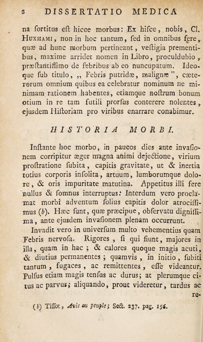 na fortitus effc hicce morbus: Ex hifce ,,nobis, Cl. Huxhami, non in hoc tantum, fed in omnibus fere,, quae ad hunc morbum pertineant, veftigia prementi¬ bus, maxime arridet nomen in Libro, proculdubio r prae flaridlUrno de febribus ab eo nuncupatum. Idea¬ que fub titulo, „ Febris putridae, maligna”, caete- rerum omnium quibus ea celebratur nominum ne mi¬ nimam rationem habentes, etiamque noflrum bonum otium in re tam futili prorfus conterere nolentes ejusdem Hiftoriam pro viribus enarrare conabimur. HISTORIA MORBI. Inflante hoc morbo, in paucos dies ante invafio nem corripitur aeger magna animi dejeftione, virium proflratione fubita , capitis gravitate, ut & inertia totius corporis infolita, artuum, lumborumque dolo¬ re , & oris impuritate matutina. Appetitus illi fere nullus & fomnus interruptus: Interdum vero procla¬ mat morbi adventum folius capitis dolor atrociffi- mus (ib). Haec funt, quae praecipue, obfervatu digniffi- ma, ante ejusdem invafionem plenam occurrunt. Invadit vero in univerfum multo vehementius quam Febris nervofa. Rigores , fi qui fiunt, majores in illa, quam in hac ; & calores quoque magis acuti, & diutius permanentes ; quamvis , in initio , fubiti tantum , fugaces , ac remittentes, efle videantur. Pulfus etiam magis tenfus ac durus; at plerumque ci¬ tus ac parvus; aliquando, prout videretur, tardus ac rs-