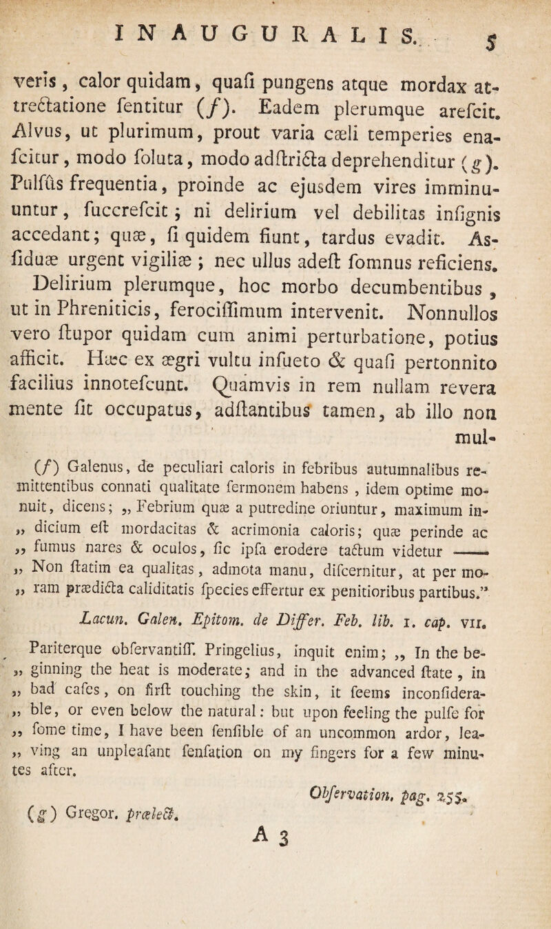 $ INAUGURALIS. veris, calor quidam, quafi pungens atque mordax at- tre&atione fentitur (/). Eadem plerumque arefcic* Alvus, ut plurimum, prout varia caeli temperies ena- fcitur, modo foluta, modoadftriftadeprehenditur (g). Pulfus frequentia, proinde ac ejusdem vires imminu¬ untur , fuccrefcit; ni delirium vel debilitas infignis accedant; quae, fi quidem fiunt, tardus evadit. As- fiduae urgent vigiliae ; nec ullus adefl; fomnus reficiens. Delirium plerumque, hoc morbo decumbentibus , ut in Phreniticis, ferociffimum intervenit. Nonnullos vero flupor quidam cum animi perturbatione, potius afficit. Hiec ex aegri vultu infueto & quafi pertonnito facilius innotefcunt. Quamvis in rem nullam revera mente fit occupatus, aditantibus tamen, ab illo non mul- CO Galenus, de peculiari caloris in febribus autumnalibus re¬ mittentibus connati qualitate fermonem habens , idem optime mo¬ nuit, dicens; „ Febrium quae a putredine oriuntur, maximum in- ,, dicium eft mordacitas & acrimonia caJoris; quae perinde ac „ fumus nares & oculos, fic ipfa erodere taftum videtur —— „ Non flatim ea qualitas, admota manu, difcernitur, at per mo- ,, ram prtedidda caliditatis fpecies effertur ex penitioribus partibus.’3 Lacun. Galen, Epitom. de Differ, Feb. lib. i. cap. vir. Pariterque obfervantiff. Pringelius, inquit enim; „ In the be~ „ ginning the heat is moderate; and in the advanced flate , in ,, bad cafes, on firft touching the skin, it feems inconfidera- „ ble, or even below the natural: but upon feeling the pulfe for ,, forne time, I have been fenfible of an uncommon ardor, lea- ,, ving an unpleafant fenfation on my fingers for a few minu- tes aftcr. Obfervation, pag, A 3 (g) Gregor. prak&.