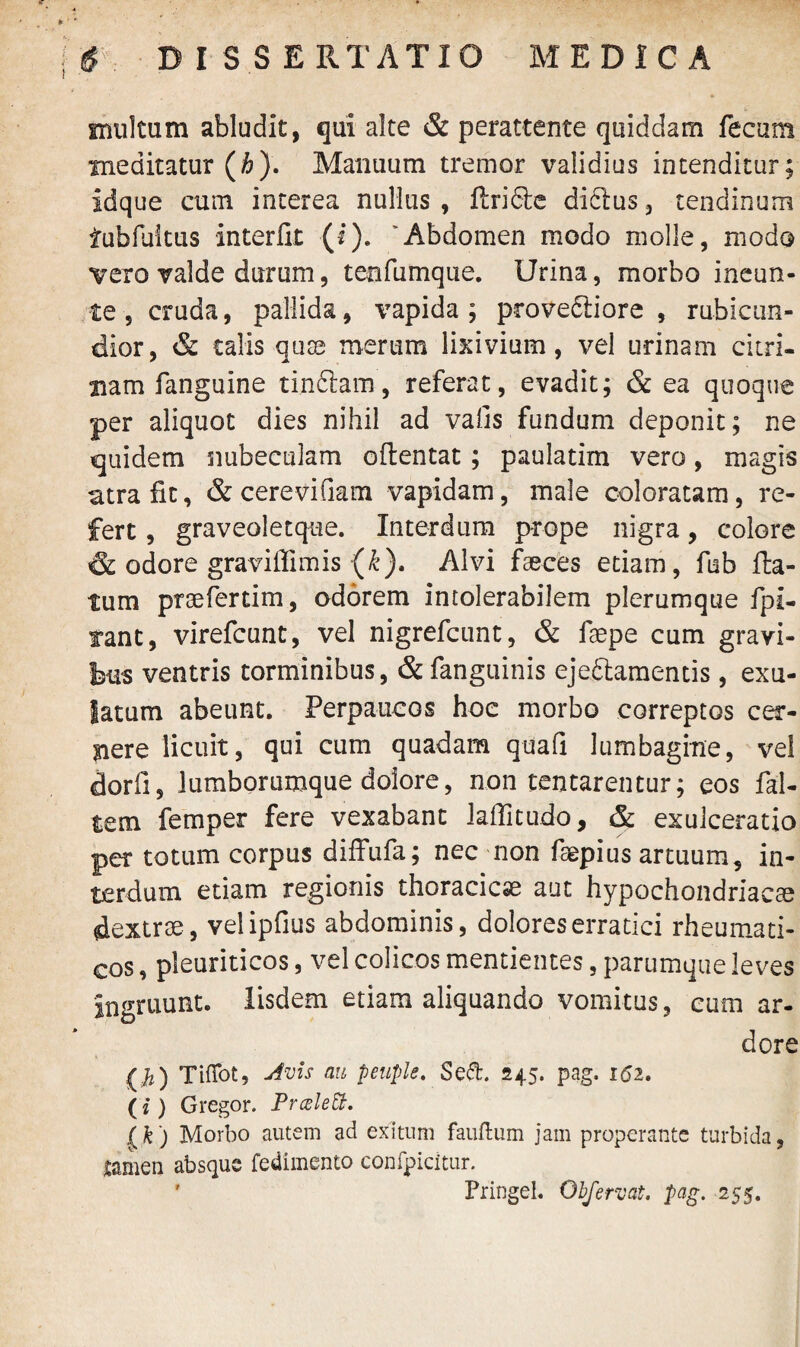 irmltum abludit, qui alte & perattente quiddam fecum meditatur (#). Manuum tremor validius intenditur; idque cum interea nullus , ftrifte diftus , tendinum iubfultus interfit: (i). 'Abdomen modo molle, modo vero valde durum, tenfumque. Urina, morbo ineun- te , cruda, pallida, vapida ; provectiore , rubicun¬ dior, & talis quae merum lixivium, vel urinam cieri- nam fanguine tinftam, referat, evadit; & ea quoque per aliquot dies nihil ad vafis fundum deponit; ne quidem nubeculam oftentat ; paulatim vero, magis atra fit, & cerevifiam vapidam, male coloratam, re¬ fert , graveoletque. Interdum prope nigra, colore & odore graviffimis (£). Alvi faeces etiam, fub fta- tum praefertim, odorem intolerabilem plerumque fpi- fant, virefcunt, vel nigrefcunt, & faepe cum gravi¬ bus ventris torminibus, & fanguinis ejeftamentis, exu- latum abeunt. Perpaucos hoc morbo correptos cer¬ nere licuit, qui cum quadam quafi lumbagine, vel dorfi, lumborumque dolore, non tentarentur; eos fal- tem femper fere vexabant lafTitudo, & exulceratio per totum corpus diffufa; nec non faepius artuum, in¬ terdum etiam regionis thoracicae aut hypochondriacae dextrae, velipfius abdominis, dolores erratici rheumati¬ cos , pleuriticos, vel colicos mentientes, parumque leves ingruunt. Iisdem etiam aliquando vomitus, cum ar¬ dore {$) TifTot, Avis au peuple. Sed. 245. pag. 162. (*) Gregor. PrceleU. (k) Morbo autem ad exitum fauftum jam properante turbida, tamen absque fedimento confpicitur. ' Pringel. Obfervat. pag. 255.