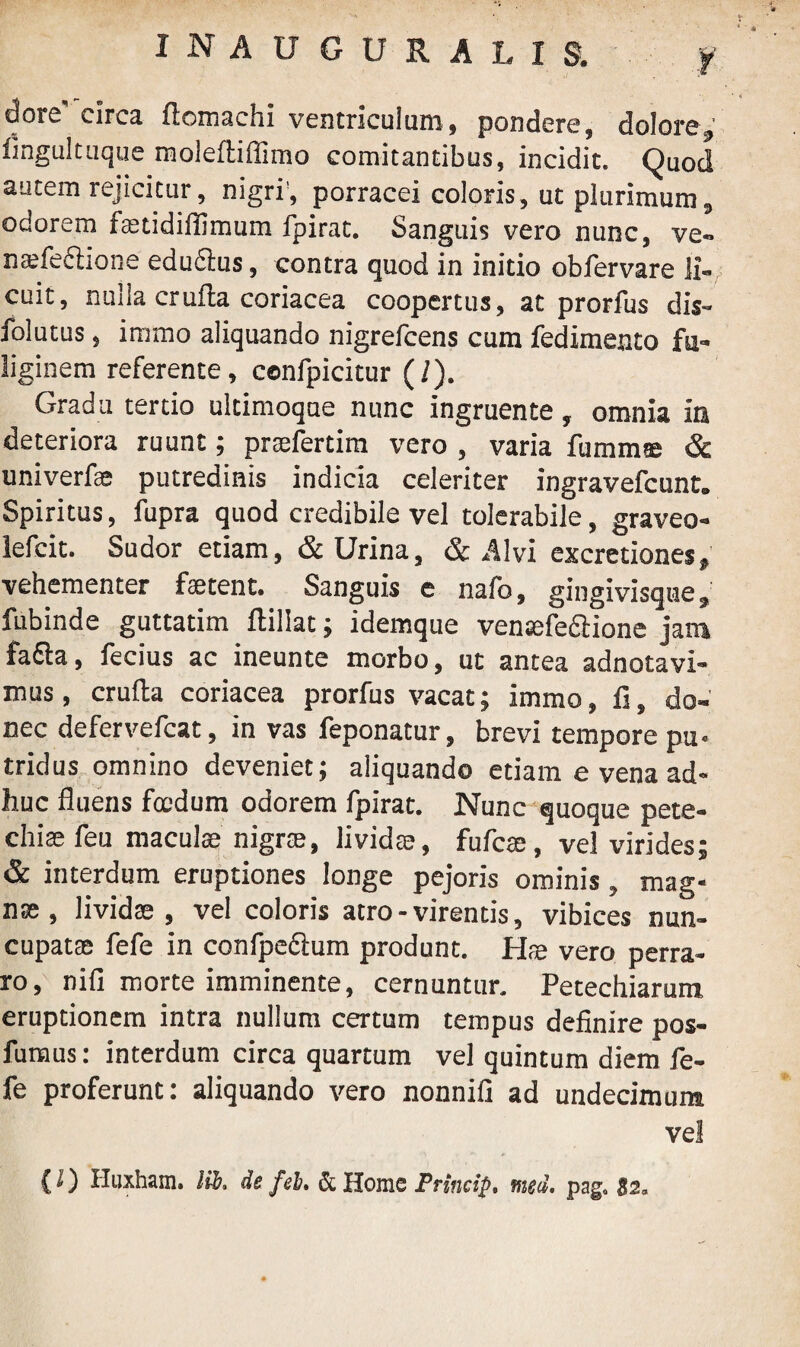 dore' circa ftomachi ventriculum, pondere, dolore, lingultuque molefliffimo comitantibus, incidit. Quod autem rejicitur, nigri', porracei coloris, ut plurimum, odorem fetidifiimum fpirat. Sanguis vero nunc, ve- nsfeftione edu£lus, contra quod in initio obfervare li¬ cuit, nulla crufia coriacea coopertus, at prorfus dis- folutus, immo aliquando nigrefcens cum fedimento fu¬ liginem referente, confpicitur (/). Gradu tertio ultimoque nunc ingruente, omnia ia deteriora ruunt ; prtelertim vero , varia fumm® & univerfse putredinis indicia celeriter ingravefcunt. Spiritus, fupra quod credibile vel tolerabile, graveo- lefcit. Sudor etiam, & Urina, & Alvi excretiones, vehementer fetent. Sanguis e nafo, gingivisque, fubinde guttatim ftillat; idemque ventefe&ione jam fa£la, fecius ac ineunte morbo, ut antea adnotavi- mus, cruda coriacea prorfus vacat; immo, fi, do¬ nec defervefcat, in vas feponatur, brevi tempore pu- tridus omnino deveniet; aliquando etiam e vena ad¬ huc fluens foedum odorem fpirat. Nunc quoque pete- chi® feu maculae nigrae, lividae, fufcae, vel virides; & interdum eruptiones longe pejoris ominis, mag¬ nae, lividse , vel coloris atro-virentis, vibices nun¬ cupat® fefe in confpecium produnt. ffe vero perra¬ ro, nifi morte imminente, cernuntur. Petechiarum eruptionem intra nullum certum tempus definire pos- furaus: interdum circa quartum vel quintum diem fe¬ fe proferunt: aliquando vero nonnifi ad undecimum ve! (I) Huxham. Kb, de fel. & Home Princip. med. pag. $2,