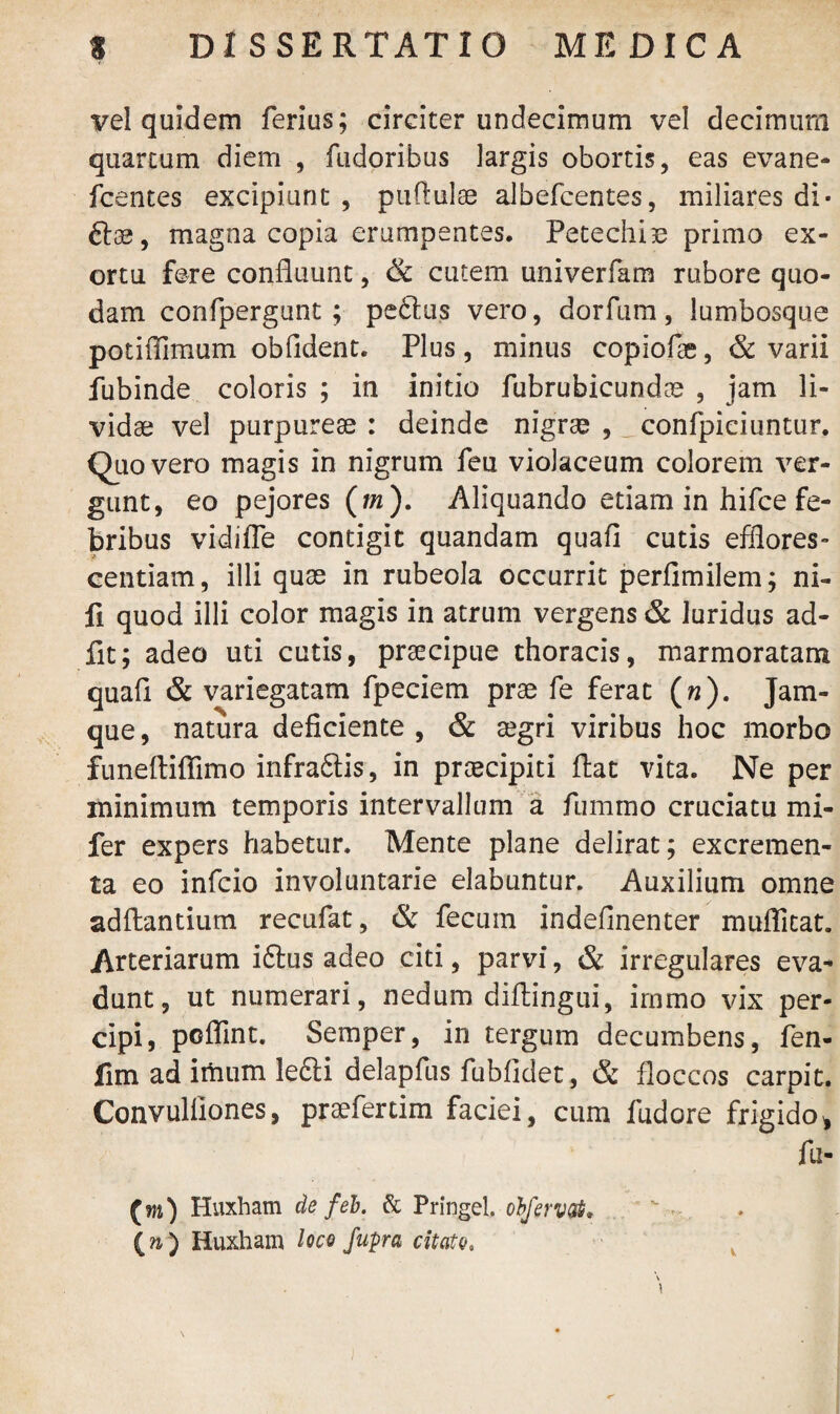vel quidem ferius; circiter undecimum vel decimum quartum diem , fudoribus largis obortis, eas evane- fcentes excipiunt, pullulae albefcentes, miliares di- 6102, magna copia erumpentes. Petechiae primo ex¬ ortu fere confluunt, & cutem univerfam rubore quo¬ dam confpergunt; pe£lus vero, dorfum, lumbosque potiflimum obfident. Plus, minus copiofae, & varii fubinde coloris ; in initio fubrubicundoe , jam li¬ vidae vel purpureae : deinde nigrae , confpiciuntur. Quo vero magis in nigrum feu violaceum colorem ver¬ gunt, eo pejores (m). Aliquando etiam in hifce fe¬ bribus vidifle contigit quandam quafi cutis efflores¬ cendam, illi quae in rubeola occurrit perfimilem; ni- fi quod illi color magis in atrum vergens & luridus ad- fit; adeo uti cutis, praecipue thoracis, marmoratam quafl & variegatam fpeciem prae fe ferat («). Jam- que, natura deficiente , & aegri viribus hoc morbo funeftiflimo infraflis, in praecipiti flat vita. Ne per minimum temporis intervallum a fummo cruciatu mi- fer expers habetur. Mente plane delirat; excremen¬ ta eo infcio involuntarie elabuntur. Auxilium omne aditantium recufat, & fecum indefinenter muflitat. Arteriarum iftus adeo citi, parvi, & irregulares eva¬ dunt, ut numerari, nedum diftingui, irnmo vix per¬ cipi, poflint. Semper, in tergum decumbens, fen- fim ad imum le£li delapfus fubiidet, & floccos carpit. Convuliiones, praefertini faciei, cum fudore frigido* fu- (m) Huxham de feb. & Pringel. obfervat. (») Huxham loco fupra citato. \ V