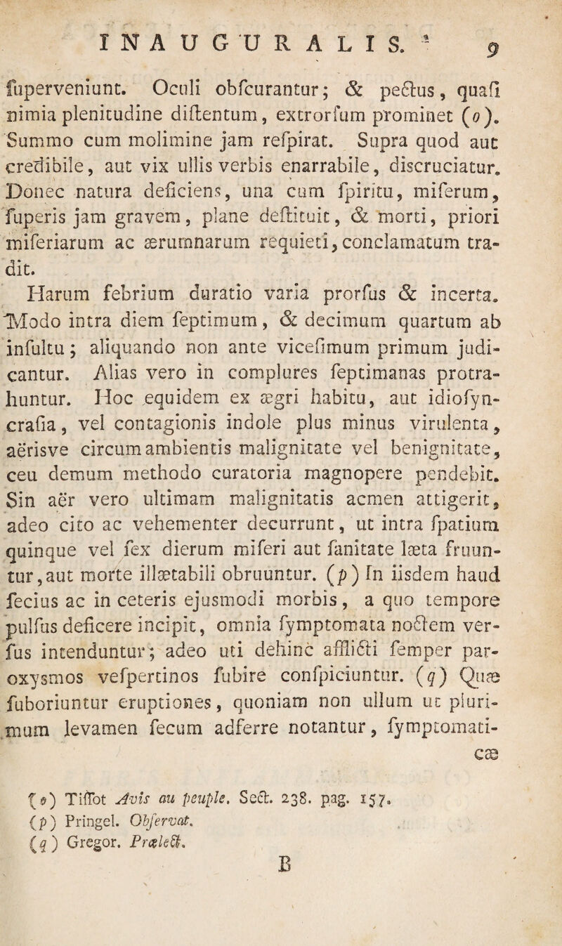 fuperveniunt. Oculi obfcurantur; & peftus, quafl nimia plenitudine diflentum, extrorftim prominet (0). Summo cum molimine jam refpirat. Supra quod aut credibile, aut vix ullis verbis enarrabile, discruciatur» Donec natura deficiens, una cum fpiritu, miferum, fuperis jam gravem, plane deflituit, & morti, priori miferiarum ac serum narum requieti, conclamatum tra¬ dit. Harum febrium duratio varia prorfus & incerta» IVIodo intra diem feptimum, & decimum quartum ab infultu; aliquando non ante vicefimum primum judi¬ cantur. Alias vero in complures feptimaoas protra¬ huntur. Hoc .equidem ex aegri habitu, aut idiofyn- crafia, vel contagionis indole plus minus virulenta, aerisve circum ambientis malignitate vel benignitate, ceu demum methodo curatoria magnopere pendebit. Sin aer vero ultimam malignitatis acmen attigerit, adeo cito ac vehementer decurrunt, ut intra fpatium quinque vel fex dierum miferi aut fanitate laeta fruun- tur,aut morte illaetabili obruuntur, (p) fn iisdem haud fecius ac in ceteris ejusmodi morbis, a quo tempore pulfas deficere incipit, omnia fymptornata noftem ver- fus intenduntur; adeo uti dehinc affiifti femper par¬ oxysmos vefpertinos fubire confpiciuntur. (q) Quas fuboriuntur eruptiones, quoniam non ullum ut pluri¬ mum levamen fecum adferre notantur, fymptomati- cse {$) Tiffct Avis au peuple. Seft. 238. pag. 157. (p) Pringel. Objervat, (q) Gregor. PreeleSI. B