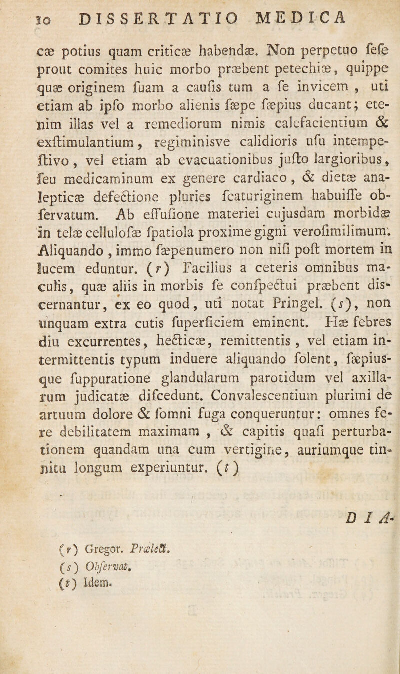 ese potius quam criticae habendae. Non perpetuo fele prout comites huic morbo praebent petechiae, quippe quae originem fuam a caufis tum a fe invicem , uti etiam ab ipfo morbo alienis fsepe fsepius ducant; ete¬ nim illas vel a remediorum nimis calefacientium & exffimulantium, regiminisve calidioris ufu intempe- ftivo , vel etiam ab evacuationibus jufto largioribus * feu medicaminum ex genere cardiaco , & dietae ana- lepticse defedlione pluries fcaturiginem habuiffe ob- fervatum. Ab effufione materiei cujusdam morbidae in telae cellulofse fpatiola proxime gigni verolimilimum; Aliquando , immo faepenumero non niii poft mortem in lucem eduntur, (r) Facilius a ceteris omnibus ma¬ culis , quae aliis in morbis fe confpedtui praebent dis¬ cernantur, ex eo quod, uti notat Pringel. (s)9 non linquam extra cutis fuperficiem eminent. Hae febres diu excurrentes, hedticae, remittentis, vel etiam in¬ termittentis typum induere aliquando folent, faepius- que fuppuratione glandularum parotidum vel axilla¬ rum judicatae difcedunt. Convalescentium plurimi de artuum dolore & fomni fuga conqueruntur: omnes fe¬ re debilitatem maximam , & capitis quali perturba¬ tionem quandam una cum vertigine, auriumque tin¬ nitu longum experiuntur, (r) DIA* (r) Gregor. Praleft. (s) Obferuat, (£) Idem.